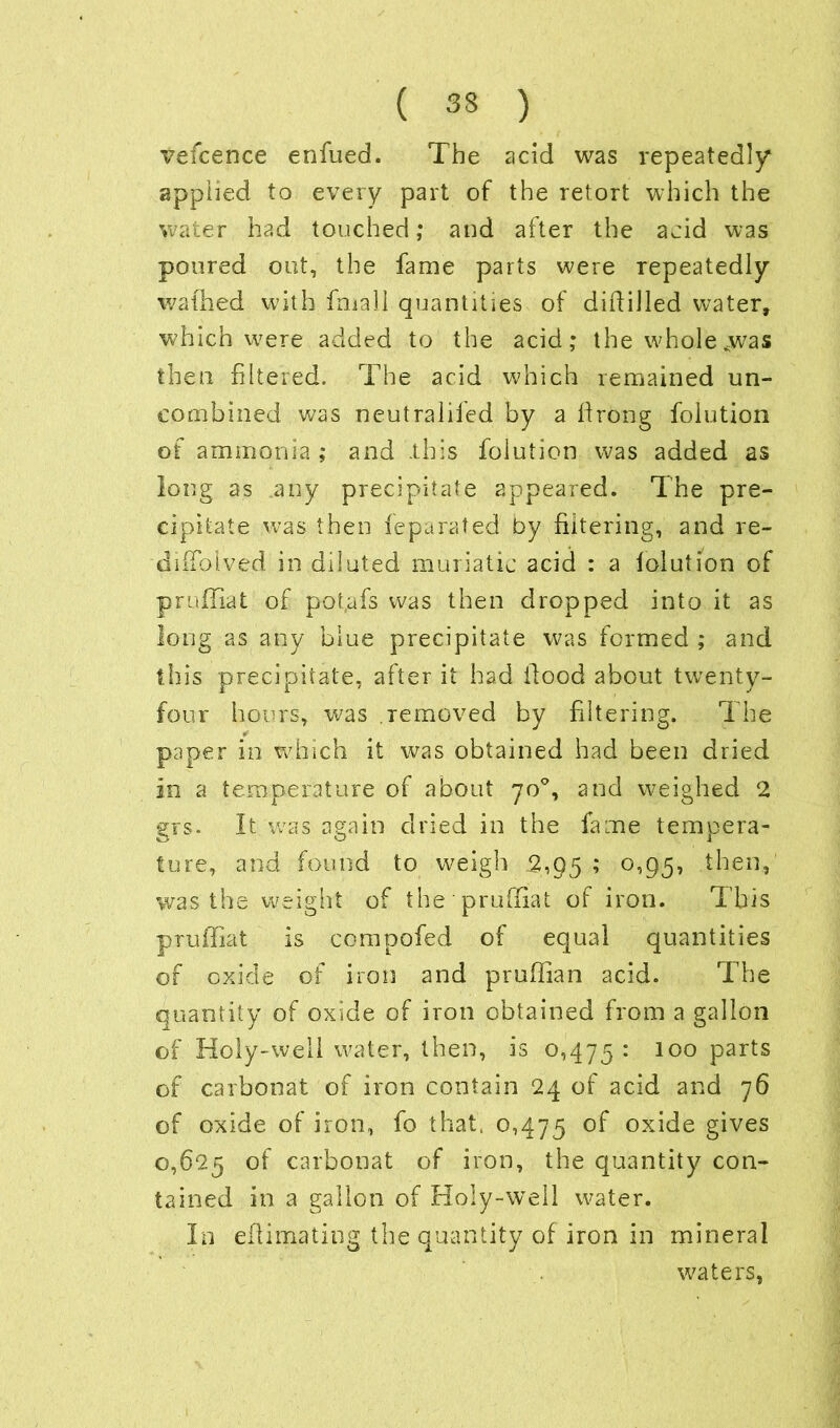 vefcence enfued. The acid was repeatedly applied to every part of the retort which the water had touched; and after the acid was poured out, the fame parts were repeatedly wafhed with final! quantities of diddled water, which were added to the acid; the whole ^was then filtered. The acid which remained un- combined was neutrallied by a firong folution of ammonia ; and .this folution was added as long as any precipitate appeared. The pre- cipitate was then fe.parated by filtering, and re- difTolved in diluted muriatic acid : a lolution of prufilat of pot.afs was then dropped into it as long as any blue precipitate was formed ; and this precipitate, after it had flood about twenty- four hours, was .removed by filtering. The paper in which it was obtained had been dried in a temperature of about 70°, and weighed 2 grs. It was again dried in the fame tempera- ture, and found to weigh 2,95 ; 0,95, then, was the weight of the prufilat of iron. This pruffiat is compofed of equal quantities of oxide of iron and prufiian acid. The quantity of oxide of iron obtained from a gallon of Holy-well water, then, is 0,475 : 100 parts of carbonat of iron contain 24 of acid and 76 of oxide of iron, fo that, 0,475 °f oxide gives 0,625 of carbonat of iron, the quantity con- tained in a gallon of Holy-well water. In efiimating the quantity of iron in mineral waters,
