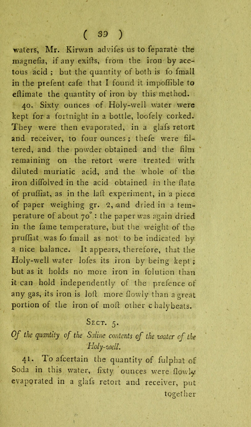 waters, Mr. Kirwan advifes us to feparate the magnefia, if any exifts, from the iron by ace- tous acid ; but the quantity of both is fo fmall in the prefent cafe that I found it impoffible to eftimate the quantity of iron by this method. 40. Sixty ounces of Holy-well water were kept for a fortnight in a bottle, loofely corked. They were then evaporated, in a glafs retort and receiver, to four ounces; thefe were fil- tered, and the powder obtained and the film remaining on the retort were treated with diluted muriatic acid, and the whole of the iron diffolved in the acid obtained in the fiate of pruffiat, as in the laft experiment, in a piece of paper weighing gr. 2, vand dried in a tem- perature of about 70° : the paper was again dried in the fame temperature, but the weight of the pruffiat was fo fmall as not to be indicated by a nice balance. It appears, therefore, that the Holy-well water lofes its iron by being kept ; but as it holds no more iron in folution than it can hold independently of the prefence of any gas, its iron is loft more (lowly than a great portion of the iron of moft other c halybeats. Sect. 5. Of the quantity of the Saline contents of the -water of the Holy-well. 41. To afcertain the quantity of fulphat of Soda in this water, fixty ounces were {lowly evaporated in a glafs retort and receiver, put together