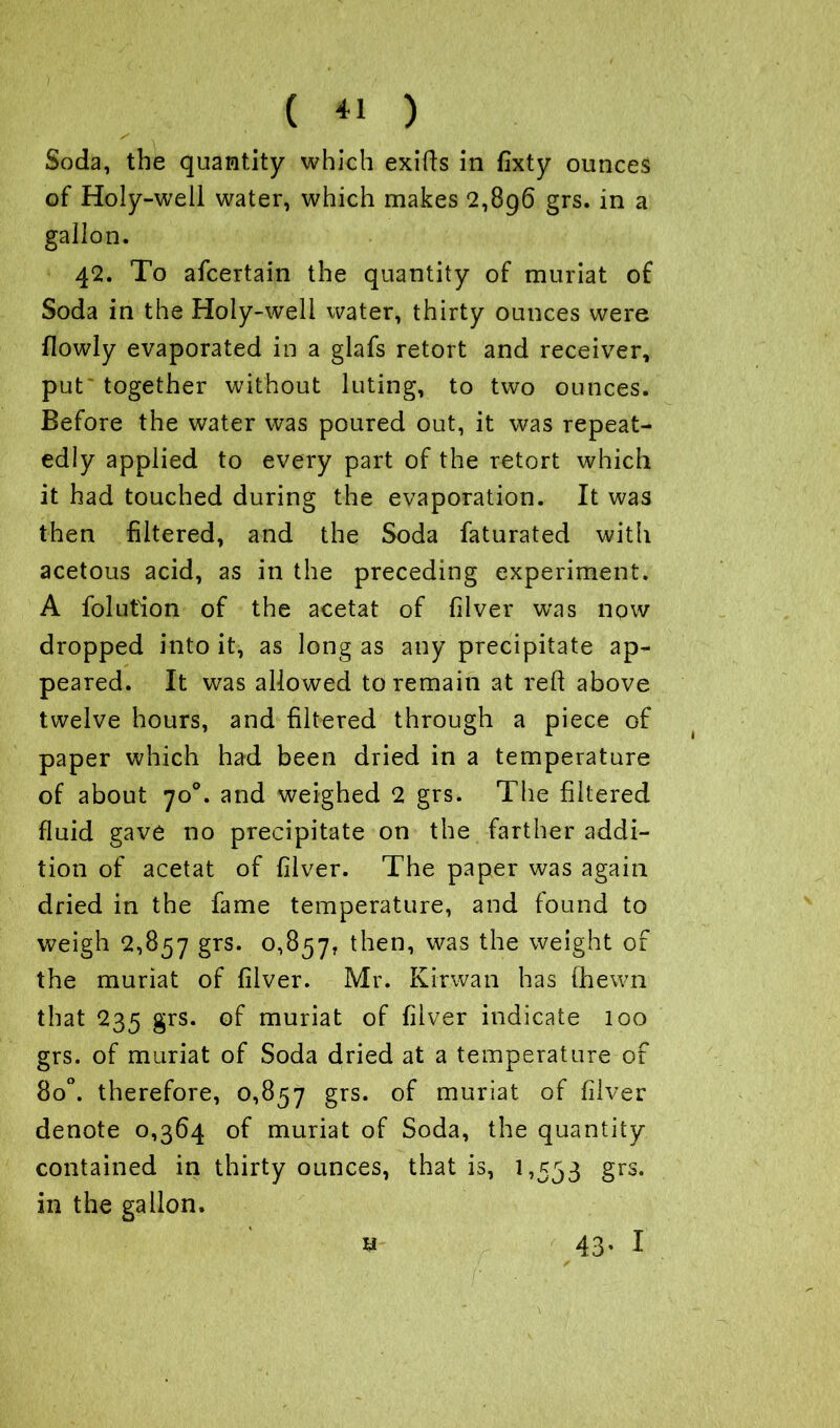 ) ( ) Soda, the quantity which exifts in fixty ounces of Holy-well water, which makes 2,8g6 grs. in a gallon. 42. To afcertain the quantity of muriat of Soda in the Holy-well water, thirty ounces were flowly evaporated in a glafs retort and receiver, put together without luting, to two ounces. Before the water was poured out, it was repeat- edly applied to every part of the retort which it had touched during the evaporation. It was then filtered, and the Soda faturated with acetous acid, as in the preceding experiment. A folution of the acetat of filver was now dropped into it, as long as any precipitate ap- peared. It was allowed to remain at red above twelve hours, and filtered through a piece of paper which had been dried in a temperature of about 70°. and weighed 2 grs. The filtered fluid gave no precipitate on the farther addi- tion of acetat of filver. The paper was again dried in the fame temperature, and found to weigh 2,857 grs. 0,857, was weight of the muriat of filver. Mr. Kirwan has (hewn that 235 grs. of muriat of filver indicate 100 grs. of muriat of Soda dried at a temperature of 8o°. therefore, 0,857 grs. of muriat of filver denote 0,364 of muriat of Soda, the quantity contained in thirty ounces, that is, 1,553 grs. in the gallon.