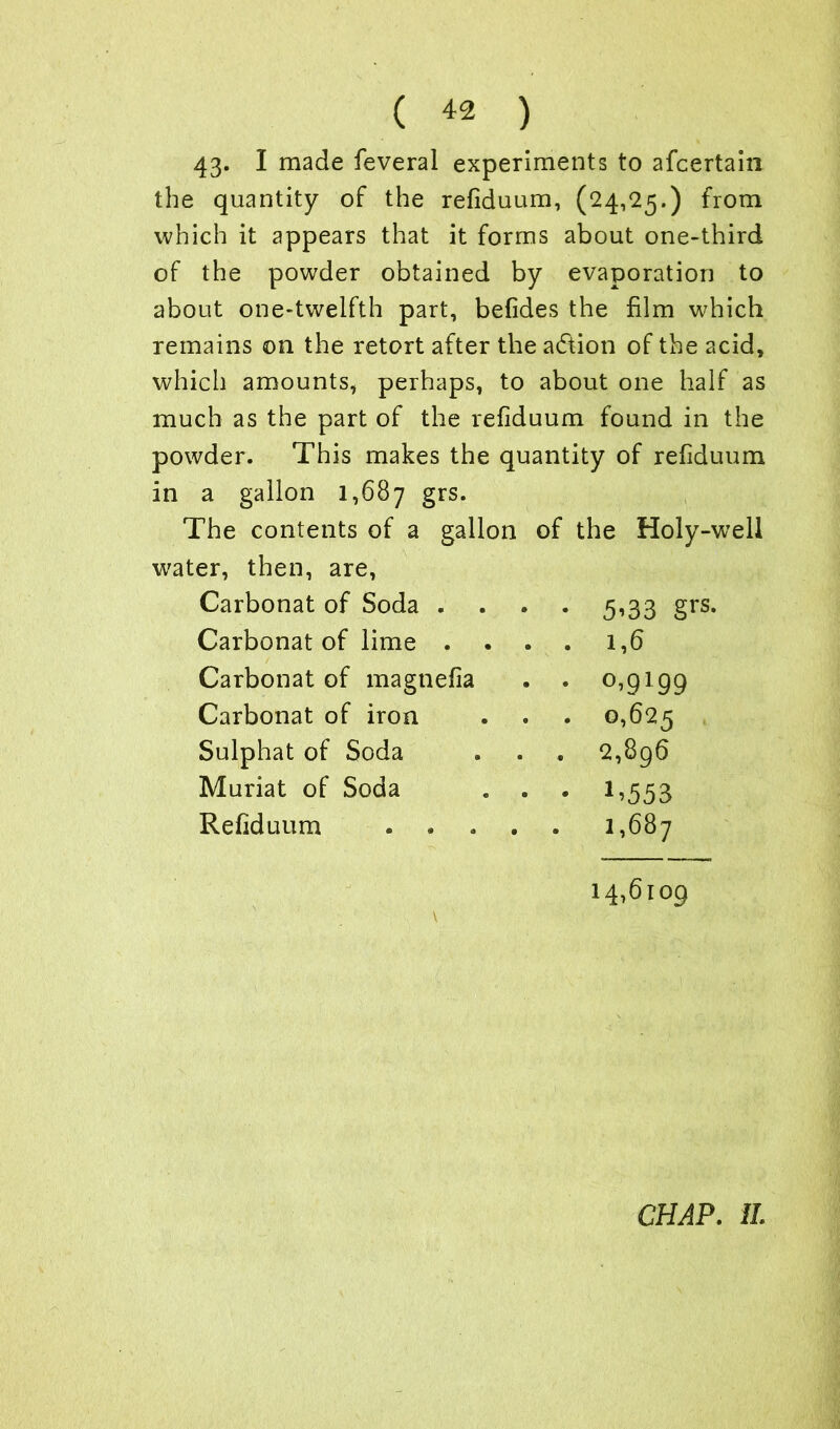 43* I made feveral experiments to afcertain the quantity of the refiduum, (24,25.) from which it appears that it forms about one-third of the powder obtained by evaporation to about one-twelfth part, befides the film which remains on the retort after the action of the acid, which amounts, perhaps, to about one half as much as the part of the refiduum found in the powder. This makes the quantity of refiduum in a gallon 1,687 grs. The contents of a gallon of the Holy-well water, then, are, Carbonat of Soda .... 5’33 grs- Carbonat of lime .... 1,6 Carbonat of magnefia . . °>9199 Carbonat of iron 0,625 Sulphat of Soda 2,896 Muriat of Soda 1.553 Refiduum 1,687 14,6109 V CHAP. II.