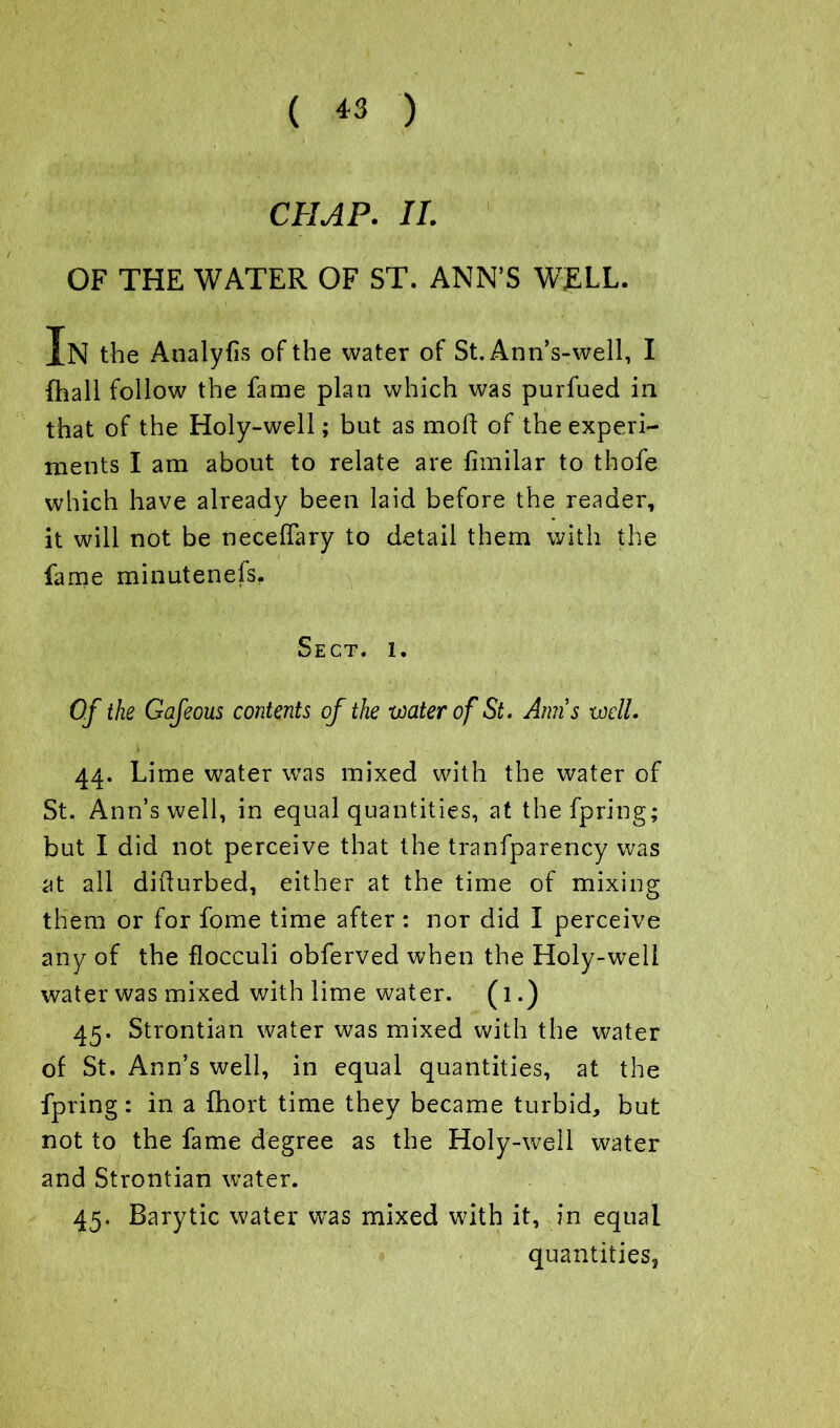 ( *3 ) CHAP. II. OF THE WATER OF ST. ANN’S WELL. In the Analyfls of the water of St. Ann’s-well, I {hall follow the fame plan which was purfued in that of the Holy-well; but as mod of the experi- ments I am about to relate are fimilar to thofe which have already been laid before the reader, it will not be necedary to detail them with the fame minutenefs. Sect. l. Of the Gafeous contents of the water of St. Amis well. 44. Lime water was mixed with the water of St. Ann’s well, in equal quantities, at thefpring; but I did not perceive that the tranfparency was at all didurbed, either at the time of mixing them or for fome time after : nor did I perceive any of the flocculi obferved when the Holy-well water was mixed with lime water. (1.) 45. Strontian water was mixed with the water of St. Ann’s well, in equal quantities, at the fpring: in a fhort time they became turbid, but not to the fame degree as the Holy-well water and Strontian water. 45. Barytic water was mixed with it, in equal quantities,