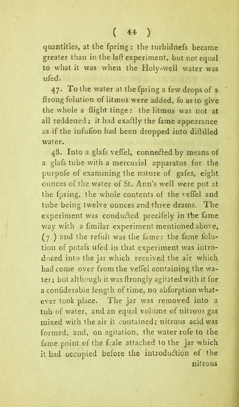 quantities, at the fpring : the turbidnefs became greater than in the laft experiment, but not equal to what it was when the Holy-well water was ufed. 47. To the water at the fpring a few drops of a flrong folution of litmus were added, fo as to give the whole a flight tinge: the litmus w?as not at all reddened ; it had exa&Iy the fame appearance as if the infufion had been dropped into diddled water. 48. Into a glafs veffel, connected by means of a glafs tube with a mercurial apparatus for the purpofe of examining the nature of gafes, eight ounces of the w^ater of St. Ann’s well were put at the fpring, the whole contents of the veffel and tube being twelve ounces and three drams. The experiment was conducted precifely in the fame way with a fimilar experiment mentioned above, (7.) and the refult was the fame: the fame folu- tion of potals ufed in that experiment was intro- duced into the jar which received the air which had come over from the veffel containing the wa- ter; but although it was drongly agitatedwith it for a confiderable length of time, no abforption what- ever took place. The jar was removed into a tub of water, and an equal voldme of nitrous gas mixed with the air it contained; nitrous acid was formed, and, on agitation, the water rofe to the fame point of the fcale attached to the jar which it had occupied before the introduction of the nitrous