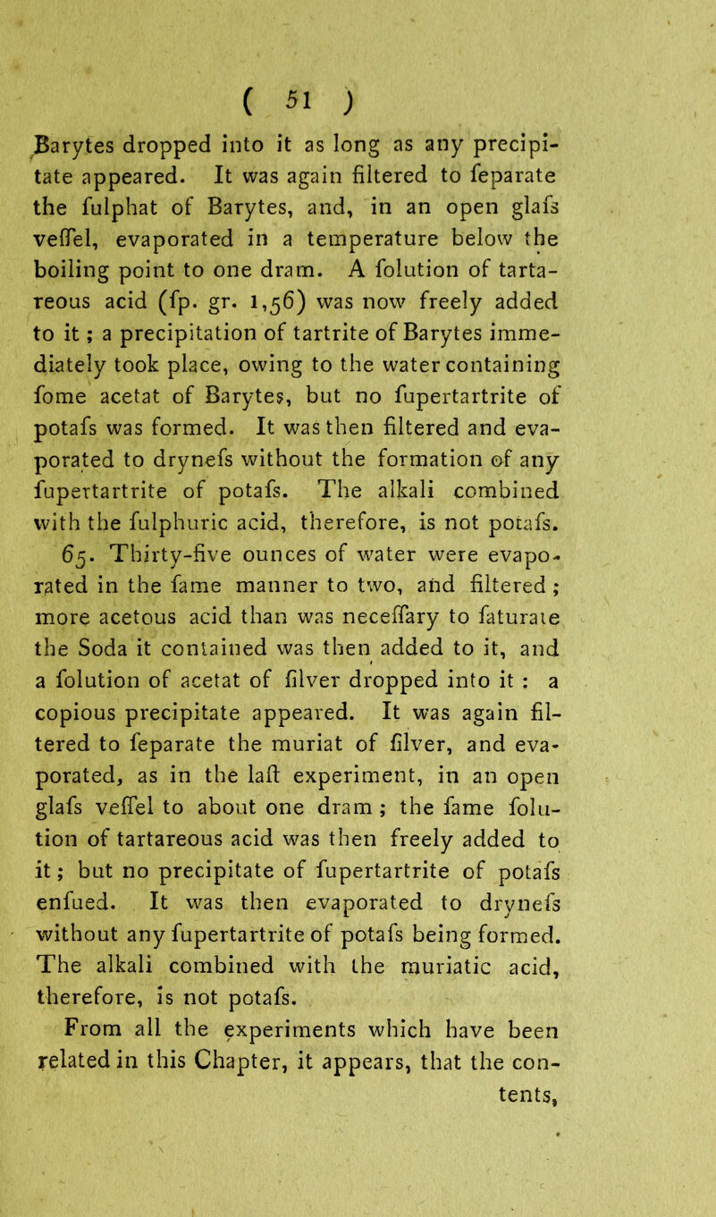Barytes dropped into it as long as any precipi- tate appeared. It was again filtered to feparate the fulphat of Barytes, and, in an open glafs vefiel, evaporated in a temperature below the boiling point to one dram. A folution of tarta- reous acid (fp. gr. 1,56) was now freely added to it; a precipitation of tartrite of Barytes imme- diately took place, owing to the water containing fome acetat of Baryte?, but no fupertartrite of potafs was formed. It was then filtered and eva- porated to drynefs without the formation of any fupertartrite of potafs. The alkali combined with the fulphuric acid, therefore, is not potafs. 65. Thirty-five ounces of water were evapo- rated in the fame manner to two, and filtered ; more acetous acid than was necefiary to faturaie the Soda it contained was then added to it, and a folution of acetat of filver dropped into it : a copious precipitate appeared. It was again fil- tered to feparate the muriat of filver, and eva- porated, as in the lad experiment, in an open glafs vefiel to about one dram ; the fame folu- tion of tartareous acid was then freely added to it; but no precipitate of fupertartrite of potafs enfued. It was then evaporated to drynefs without any fupertartrite of potafs being formed. The alkali combined with the muriatic acid, therefore, is not potafs. From all the experiments which have been related in this Chapter, it appears, that the con- tents,