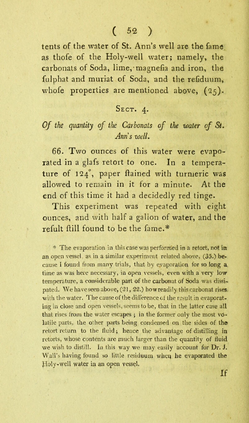 tents of the water of St. Ann’s well are the fame as thofe of the Holy-well water; namely, the carbonats of Soda, lime,‘magnefia and iron, the fulphat and muriat of Soda, and the refiduum, whofe properties are mentioned above, (25). Sect. 4. Of the quantity of the Carbonats of the water of St. Anns well. 66. Two ounces of this water were evapo- rated in a glafs retort to one. In a tempera- ture of 124°, paper ftained with turmeric was allowed to remain in it for a minute. At the end of this time it had a decidedly red tinge. This experiment was repeated with eight ounces, and with half a gallon of water, and the refult Hill found to be the fame.* * The evaporation in this case was performed in a retort, not in an open vessel as in a similar experiment related above, (35.) be- cause I found from many trials, that by evaporation for so long a time as was here necessary, in open vessels, even with a very low temperature, a considerable part of the carbonat of Soda was dissi- pated. We have seen above, (21, 22.) how readily this carbonat rises with the water. The cause of the difference of the result in evaporat- ing in close and open vessels, seems to be, that in the latter case all that rises from the water escapes ; in the former only the most vo- latile parts, the other parts being condensed on the sides of the retort return to the fluid; hence the advantage of distilling in retorts, whose contents are much larger than the quantity of fluid we wish to distill. In this way we may easily account for Dr. J. Wall’s having found so little residuum when he evaporated the Poly^weli water in an open vessel. if