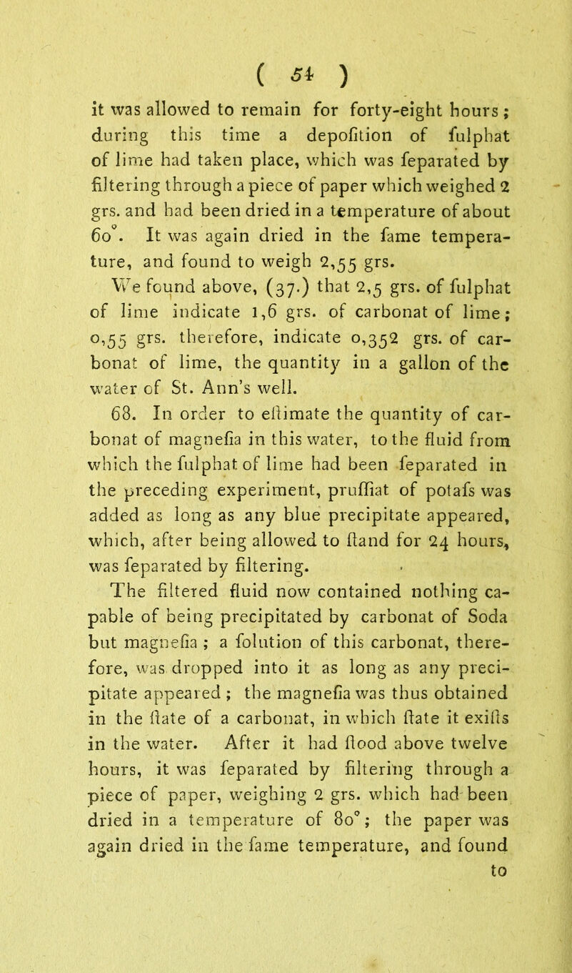 it was allowed to remain for forty-eight hours; during this time a depofition of fulphat of lime had taken place, which was feparated by filtering through a piece of paper which weighed 2 grs. and had been dried in a temperature of about 6o°. It was again dried in the fame tempera- ture, and found to weigh 2,55 grs. We found above, (37.) that 2,5 grs. of fulphat of lime indicate 1,6 grs. of carbonat of lime; o,55 grs. therefore, indicate 0,352 grs. of car- bonat of lime, the quantity in a gallon of the water of St. Ann’s well. 68. In order to efiimate the quantity of car- bonat of magnefia in this water, to the fluid from which the fulphat of lime had been feparated in the preceding experiment, pruffiat of potafs was added as long as any blue precipitate appeared, which, after being allowed to hand for 24 hours, was feparated by filtering. The filtered fluid now contained nothing ca- pable of being precipitated by carbonat of Soda but magnefia ; a folution of this carbonat, there- fore, was dropped into it as long as any preci- pitate appeared ; the magnefia was thus obtained in the fate of a carbonat, in which fate it exifs in the water. After it had food above twelve hours, it was feparated by filtering through a piece of paper, weighing 2 grs. which had been dried in a temperature of 8o°; the paper was again dried in the fame temperature, and found to