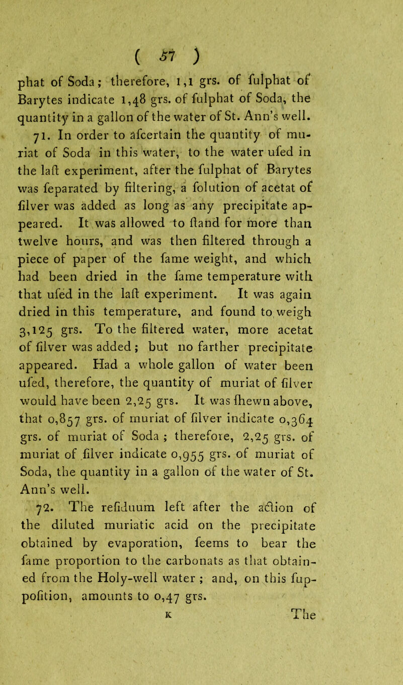 ( & ) phat of Soda; therefore, 1,1 grs. of fulphat of Barytes indicate 1,48 grs. of fulphat of Soda, the quantity in a gallon of the water of St. Ann’s well. 71. In order to afcertain the quantity of mu- riat of Soda in this water, to the water ufed in the laft experiment, after the fulphat of Barytes was feparated by filtering, a folution of acetat of filver was added as long as any precipitate ap- peared. It was allowed to Hand for more than twelve hours, and was then filtered through a piece of paper of the fame weight, and which had been dried in the fame temperature with that ufed in the laid experiment. It was again dried in this temperature, and found to weigh 3,125 grs. To the filtered water, more acetat of filver was added ; but no farther precipitate appeared. Had a whole gallon of water been ufed, therefore, the quantity of muriat of filver would have been 2,25 grs. It was {hewn above, that 0,857 grs. of muriat of filver indicate 0,364 grs. of muriat of Soda ; therefore, 2,25 grs. of muriat of filver indicate 0,955 grs. of muriat of Soda, the quantity in a gallon of the water of St. Ann’s well. 72. The refiduum left after the action of the diluted muriatic acid on the precipitate obtained by evaporation, feems to bear the fame proportion to the carbonats as that obtain- ed from the Holy-well water ; and, on this fup- pofition, amounts to 0,47 grs.