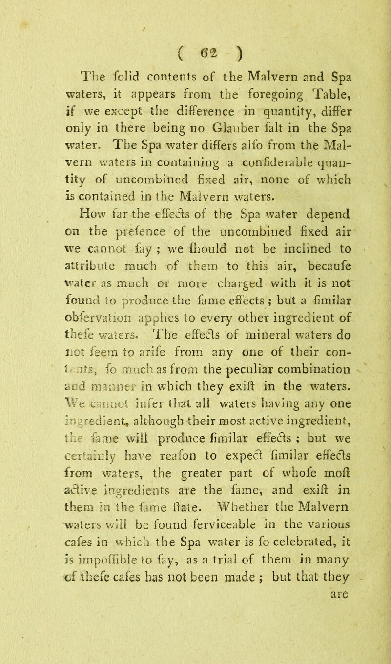 ( 6% ) The folid contents of the Malvern and Spa waters, it appears from the foregoing Table, if we except the difference in quantity, differ only in there being no Glauber fait in the Spa water. The Spa water differs alfo from the Mal- vern waters in containing a confiderable quan- tity of uncombined fixed air, none of which is contained in the Malvern waters. How far the effects of the Spa water depend on the prefence of the uncombined fixed air we cannot fay ; w?e fhould not be inclined to attribute much of them to this air, becaufe water as much or more charged with it is not found to produce the fame effects; but a fimilar obfervation applies to every other ingredient of tbefe waters. The effects of mineral waters do not fee 13b to a rife from any one of their con- 1 its, fo much as from the peculiar combination and manner in which they exid in the waters. We cannot infer that all waters having any one ingredient, although their most active ingredient, the fame will produce fimilar effects ; but we certainly have reafon to expecl fimilar effects from waters, the greater part of whofe mod: active ingredients are the fame, and exid in them in the fame date. Whether the Malvern waters will be found ferviceable in the various cafes in which the Spa water is fo celebrated, it is impoffible to fay, as a trial of them in many cf tbefe cafes has not been made ; but that they are