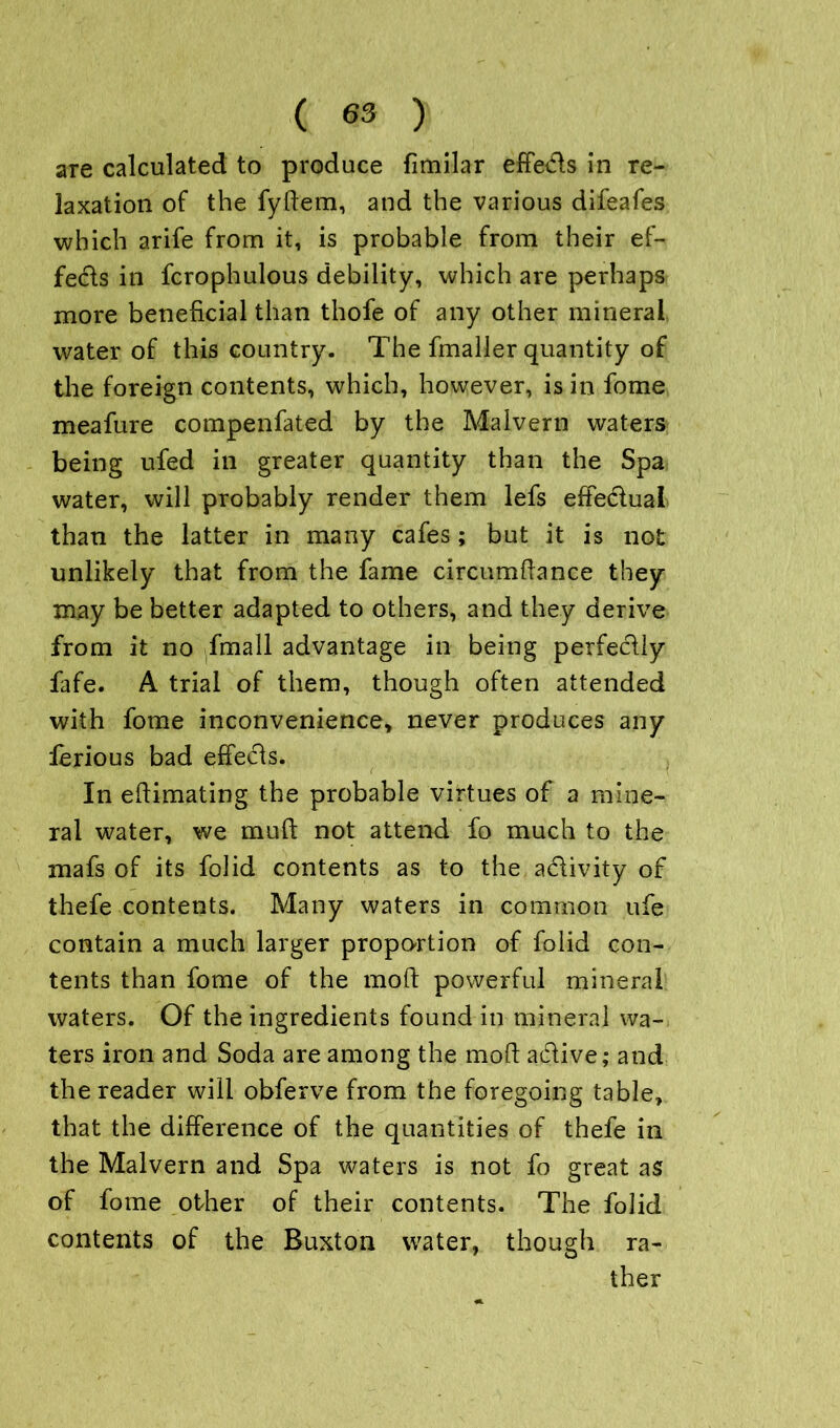 are calculated to produce fimilar effe&s in re- laxation of the fydem, and the various difeafes which arife from it, is probable from their ef- fects in fcrophulous debility, which are perhaps more beneficial than thofe of any other mineral water of this country. The fmaller quantity of the foreign contents, which, however, is in fome meafure compenfated by the Malvern waters being ufed in greater quantity than the Spa water, will probably render them lefs effe&ual than the latter in many cafes; but it is not unlikely that from the fame circumdance they may be better adapted to others, and they derive from it no fmall advantage in being perfectly fafe. A trial of them, though often attended with fome inconvenience, never produces any lerious bad effects. In edimating the probable virtues of a mine- ral water, we mud not attend fo much to the mafs of its folid contents as to the activity of thefe contents. Many waters in common ufe contain a much larger proportion of folid con- tents than fome of the mod powerful mineral waters. Of the ingredients found in mineral wa- ters iron and Soda are among the mod active; and the reader will obferve from the foregoing table, that the difference of the quantities of thefe in the Malvern and Spa waters is not fo great as of fome other of their contents. The folid contents of the Buxton water, though ra-