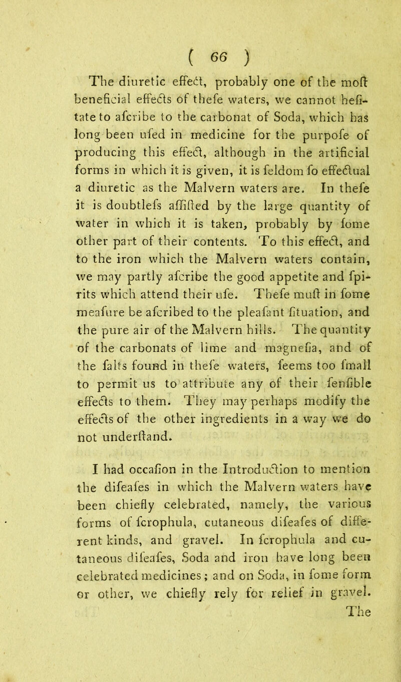 The diuretic effect, probably one of the moft beneficial effeds of thefe waters, we cannot hefi- tate to afcribe to the carbonat of Soda, which has long been ufed in medicine for the purpofe of producing this effed, although in the artificial forms in which it is given, it is feldom fo effedual a diuretic as the Malvern waters are. In thefe it is doubtlefs affified by the large quantity of water in which it is taken, probably by fome other part of their contents. To this effed, and to the iron which the Malvern waters contain, we may partly afcribe the good appetite and fpi- rits which attend their ufe. Thefe mull in fome meafure be afcribed to the pleafant fituation, and the pure air of the Malvern hills. The quantity of the carbonats of lime and maenefia, and of cj 7 the falls found in thefe waters, feems too Imall to permit us to attribute any of their fenfible effeds to them. They may perhaps modify the effeds of the other ingredients in a way we do not underftand. I had occafion in the Introdudion to mention the difeafes in which the Malvern waters have been chiefly celebrated, namely, the various forms of fcrophula, cutaneous difeafes of diffe- rent kinds, and gravel. In fcrophula and cu- taneous difeafes, Soda and iron have long been celebrated medicines; and on Soda, in fome form or other, we chiefly rely for relief in gravel.