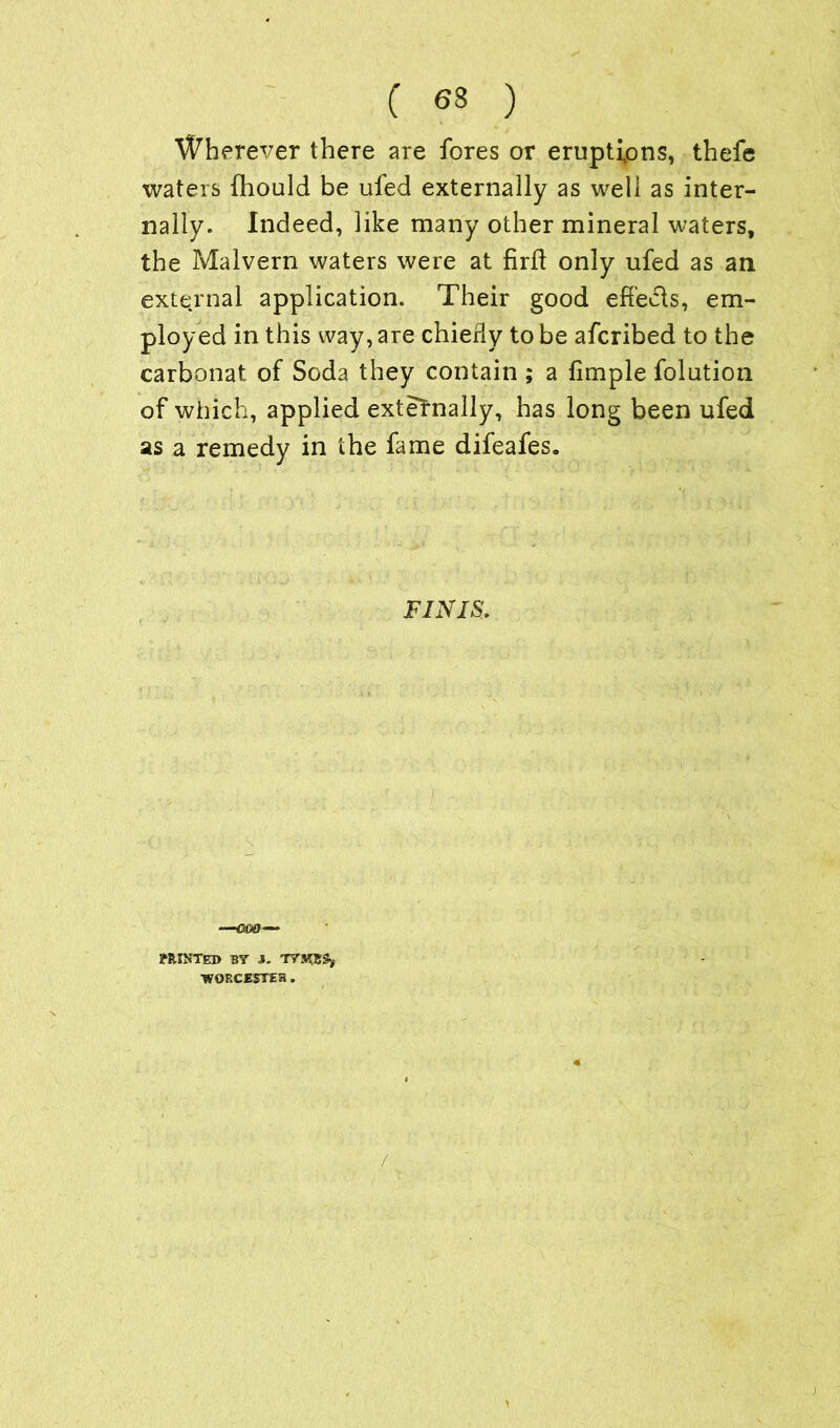 Wherever there are fores or eruptions, thefe waters fhould be uied externally as well as inter- nally. Indeed, like many other mineral waters, the Malvern waters were at firft only ufed as an external application. Their good efteds, em- ployed in this way, are chierly to be afcribed to the carbonat of Soda they contain ; a fimple folution of which, applied externally, has long been ufed as a remedy in the fame difeafes. FINIS, yRINTED BY J. TYHS8S, ■WOECE5TEK .