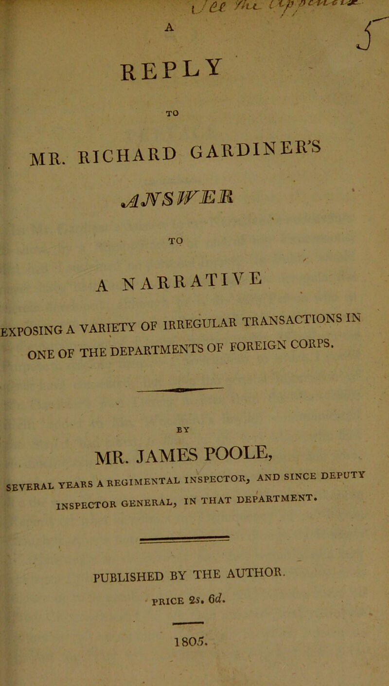 reply TO MU. KICHARD GARDINERS ^JfSWER TO A NARRATIVE exposing A VARIETY OF IRREGULAR TRANSACTIONS IN- ONE OF THE DEPARTMENTS OF FOREIGN CORPS. BY MR. JAMES POOLE, SEVERAL YEARS A REGIMENTAL INSPECTOR, AND SINCE DEPUTY inspector general, in that department. PUBLISHED BY THE AUTHOR. PRICE 25. 6d.