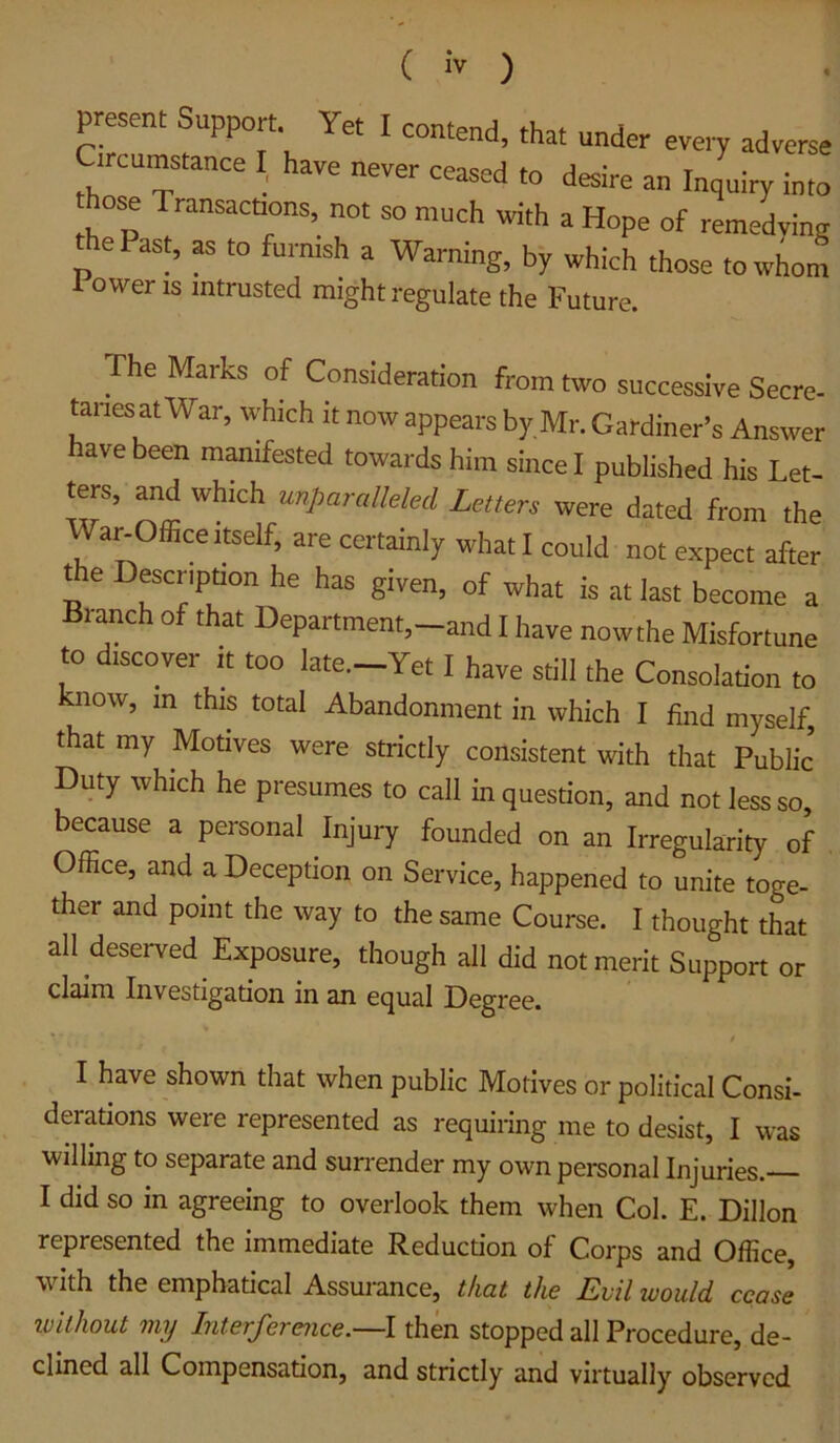 present Support. Yet I contend, that under every adverse Circumstance I, have never ceased to desire an Inquiry into ose Transactions, not so much with a Hope of remedving ePast, as to furnish a Warning, by which those to whom 1 Owens intrusted might regulate the Future. The Marks of Consideration from two successive Secre- taries at War, which it now appears by Mr. Gardiner’s Answer have been manifested towards him since I published his Let- ters, and which unparalleled Letters were dated from the Wa^OlEce Itself, are certainly what I could not expect after the Description he has given, of what is at last become a Branch of that Department,-and I have nowthe Misfortune to discover it too late.-Yet I have still the Consolation to now, in this total Abandonment in which I find myself, that my Motives were strictly consistent with that Public’ Duty which he presumes to call in question, and not less so, because a personal Injury founded on an Irregularity of Office, and a Deception on Service, happened to unite toge- ther and point the way to the same Course. I thought that all deserved Exposure, though all did not merit Support or claim Investigation in an equal Degree. I have shown that when public Motives or political Consi- derations were represented as requiring me to desist, I was willing to separate and suirender my own personal Injuries. I did so in agreeing to overlook them when Col. E. Dillon represented the immediate Reduction of Corps and Office, with the emphatical Assurance, that the Lvil would cease ivithout my Interference.—I then stopped all Procedure, de- clined all Compensation, and strictly and virtually observed