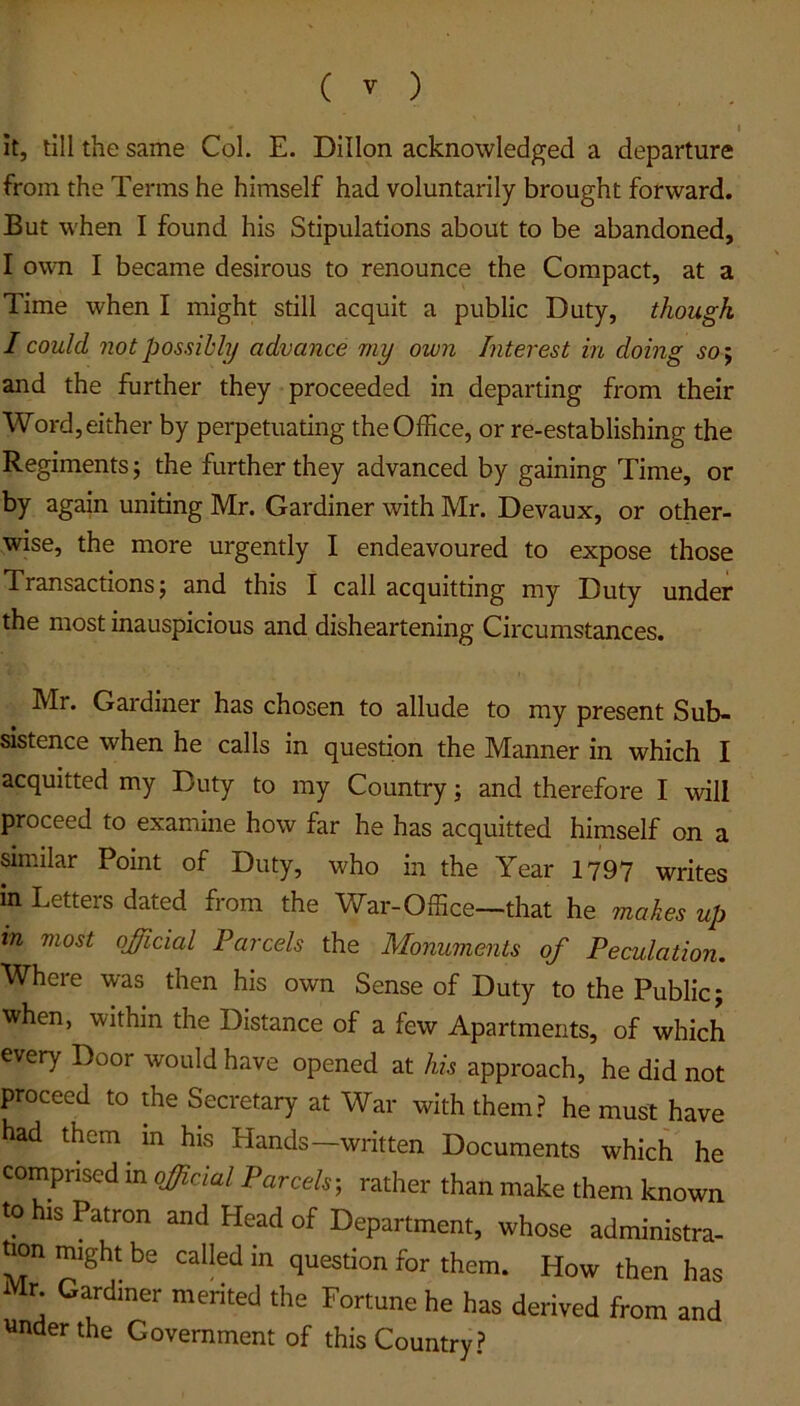 I it, till the same Col. E. Dillon acknowledged a departure from the Terms he himself had voluntarily brought forward. But when I found his Stipulations about to be abandoned, I own I became desirous to renounce the Compact, at a Time when I might still acquit a public Duty, though I could not possibly advance my own Interest in doing so; and the further they proceeded in departing from their Word, either by perpetuating the Office, or re-establishing the Regiments; the further they advanced by gaining Time, or by again uniting Mr. Gardiner with Mr. Devaux, or other- wise, the more urgently I endeavoured to expose those Transactions; and this I call acquitting my Duty under the most inauspicious and disheartening Circumstances. Mr. Gardiner has chosen to allude to my present Sub- sistence when he calls in question the Manner in which I acquitted my Duty to my Country; and therefore I will proceed to examine how far he has acquitted himself on a similar Point of Duty, who in the Year 1797 writes in Letters dated from the War-Office—that he makes up in most official Parcels the Monuments of Peculation. Where was then his own Sense of Duty to the Public; when, within the Distance of a few Apartments, of which every Door would have opened at his approach, he did not proceed to the Secretary at War with them? he must have had them in his Hands—written Documents which he comprised in official Parcels-, rather than make them known to his Patron and Head of Department, whose administra- twn might be called in question for them. How then has Mr Gardiner merited the Fortune he has derived from and tender the Government of this Country?