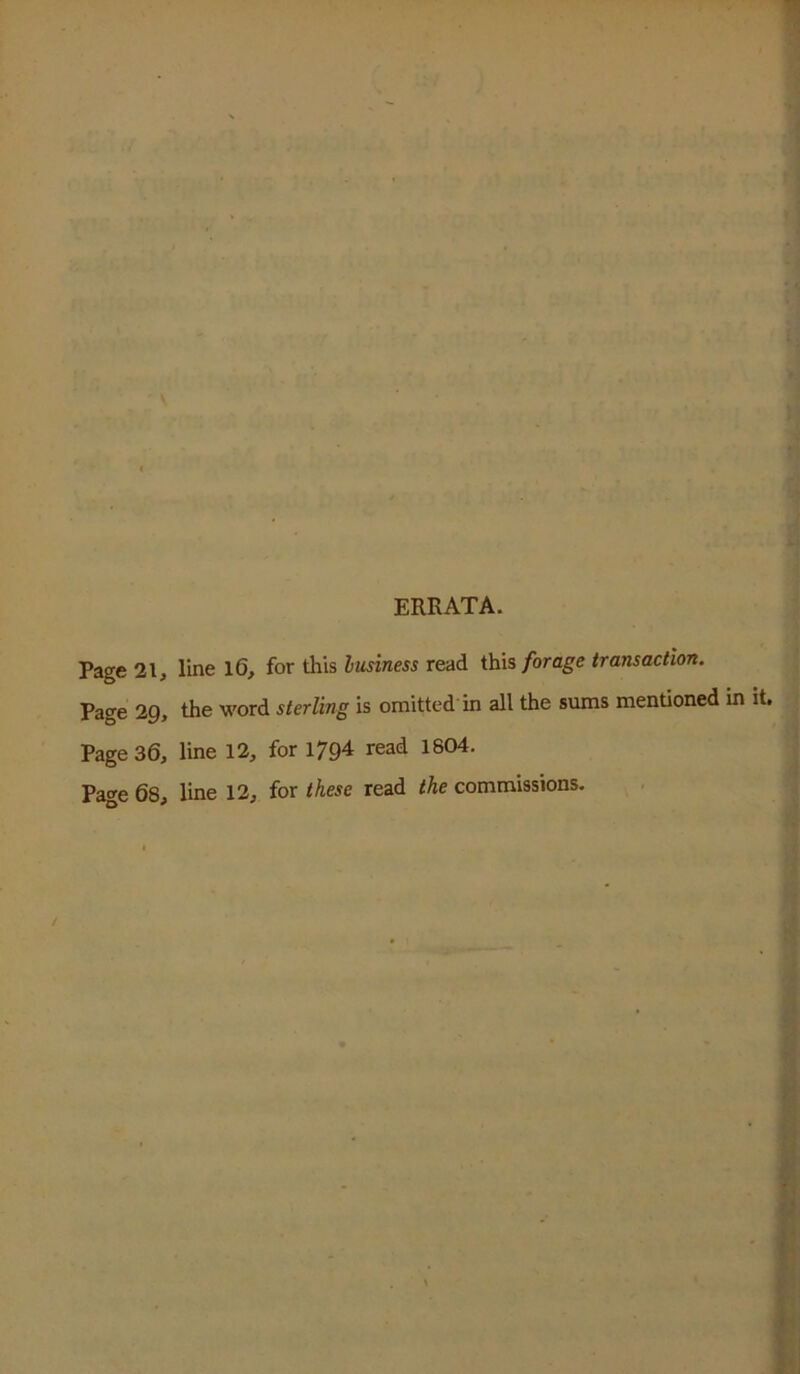 ERRATA. Page 21, line l6, for this lusiness read this forage transaction. Page 2g, the word sterling is omitted in all the sums mentioned in it. Page 36, line 12, for 179^ read 1804. Page 68, line 12, for these read the commissions.