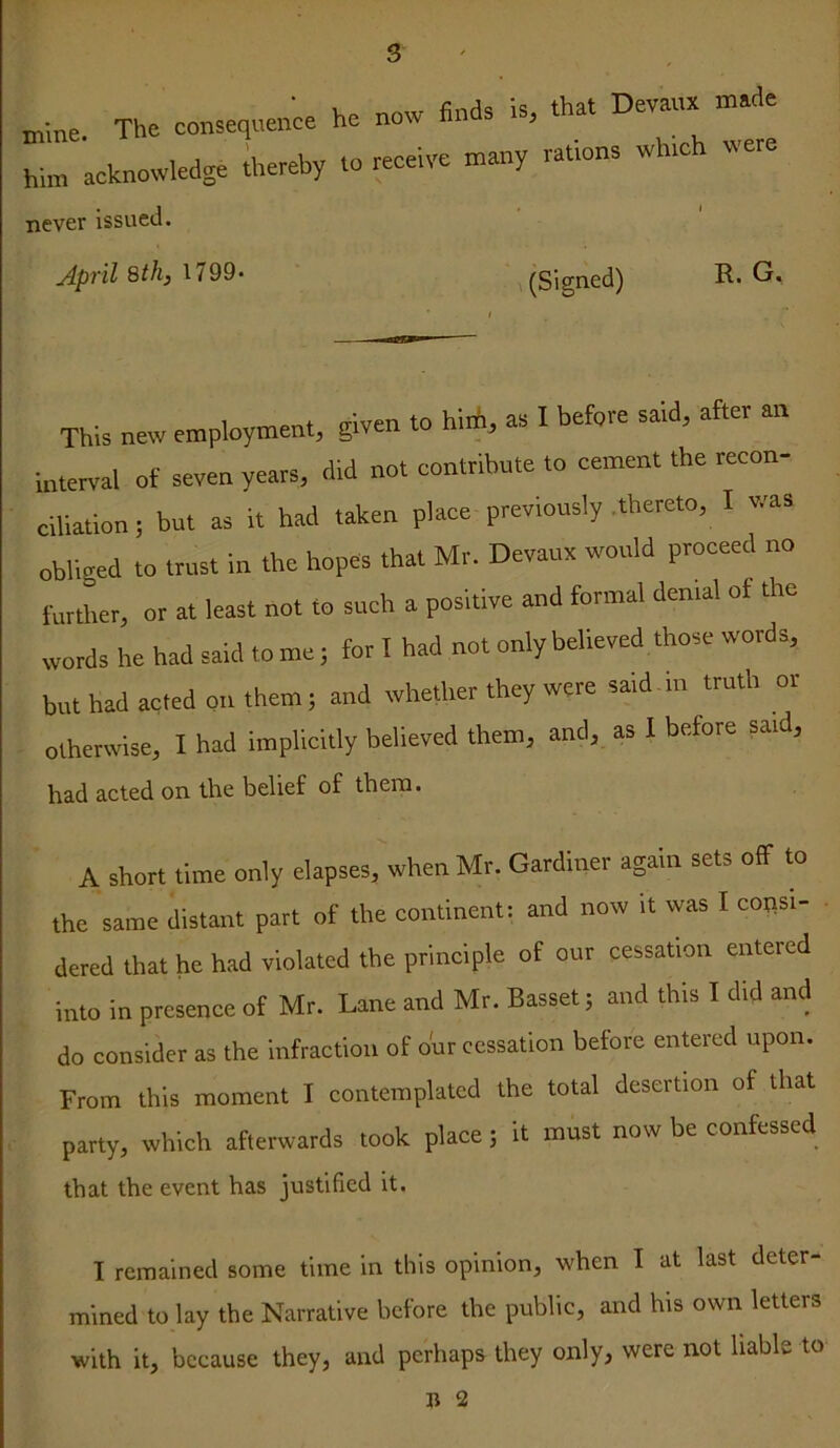 mme. The consequence him acknowledge thereby never issued. he now finds is, that Devaux made to receive many rations which were jipril 8th} 1799* (Signed) R. G. This new employment, given to hirii, as I before said, after an interval of seven years, did not contribute to cement the recon- ciliation ; but as it had taken place previously .thereto, I was obliged to trust in the hopes that Mr. Devaux would proceed no further, or at least not to such a positive and formal denial of the words he had said tome; for T had not only believed those words, but had acted on them; and whether they were said m truth or otherwise, I had implicitly believed them, and, as 1 before sard, had acted on the belief of them. A short time only elapses, when Mr. Gardiner again sets olf to the same distant part of the continent; and now it was I consi- dered that he had violated the principle of our cessation entered into in presence of Mr. Lane and Mr. Basset; and this I did and do consider as the infraction of bur cessation before entered upon. From this moment I contemplated the total desertion of that party, which afterwards took place; it must now be confessed that the event has justified it. T remained some time in this opinion, when I at last deter- mined to lay the Narrative before the public, and his own letters with it, because they, and perhaps they only, were not liable to R 2