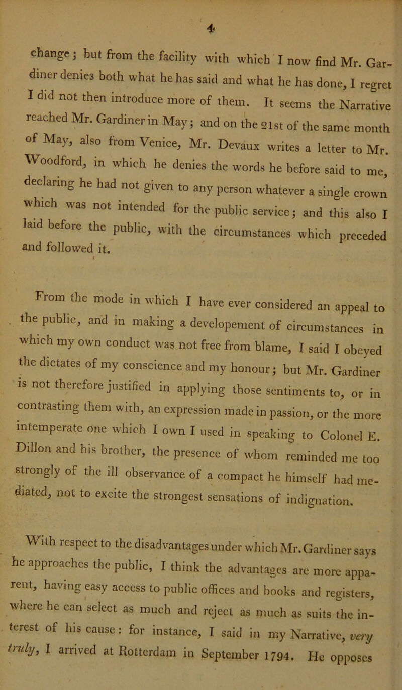 change; but from the facility with which I now find Mr. Gar- diner denies both what he has said and what he has done, I regret I did not then introduce more of them. It seems the Narrative reached Mr. Gardinerin May; and on the 21st of the same month of May, also from Venice, Mr. Devaux writes a letter to Mr. Woodford, in which he denies the words he before said to me, declaring he had not given to any person whatever a single crown which was not intended for the public service; and this also I laid before the public, with the circumstances which preceded and followed it. From the mode in whieh I have ever considered an appeal to the public, and in making a developement of circumstances in which my own conduct was not free from blame, I said I obeyed the dictates of my conscience and my honour; but Mr. Gardiner IS not therefore justified in applying those sentiments to, or in contrasting them with, an expression made in passion, or the more intemperate one which I own I used in speaking to Colonel E. Dillon and his brother, the presence of whom reminded me too strongly of the ill observance of a compact he himself had me- diated, not to excite the strongest sensations of indignation. With respect to the disadvantages under which Mr. Gardiner says he approaches the public, I think the advantages are more appa- rent, having easy access to public offices and books and registers, where he can select as much and reject as much as suits the in- terest of his cause: for instance, I said in my Narrative, very truly, I arrived at Rotterdam in September 1794. He opposes