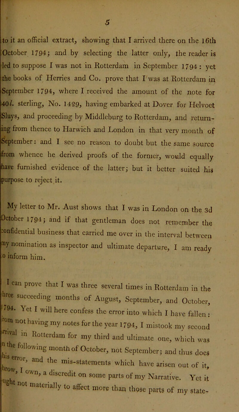 to it an official extract, showing that I arrived there on the l6th October 1794; and by selecting the latter only, the reader is led to suppose I was not in Rotterdam in September 1794 : yet the books of Herries and Co. prove that I'was at Rotterdam in September 1794, where I received the amount of the note for 40sterling, No. 1429, having embarked at Dover for Helvoet Sluys, and proceeding by Middleburg to Rotterdam, and return- ing from thence to Harwich and London in that very month of September: and I see no reason to doubt but the same source from whence he derived proofs of the former, would equally have furnished evidence of the latter; but it better suited his purpose to reject it. My letter to Mr. Aust shows that I was in London on the 3d October 1794; and if that gentleman does not remember the :onfidential business that carried me over in the interval between ®y nomination as inspector and ultimate departure, I am ready 0 inform him. I can prove that I was three several times in Rotterdam in the hree succeeding months of August, September, and October, ' <94. Yet I will here confess the error into which I have fallen : rom not having my notes for the year 1794, I mistook my second in Rotterdam for my third and ultimate one, which was his e month of October, not September; and thus does jsjrror, and the mis-statements which have arisen out of it, ^ i I own, a discredit on some parts of my Narrative. Yet it materially to affect more than those parts of my state-