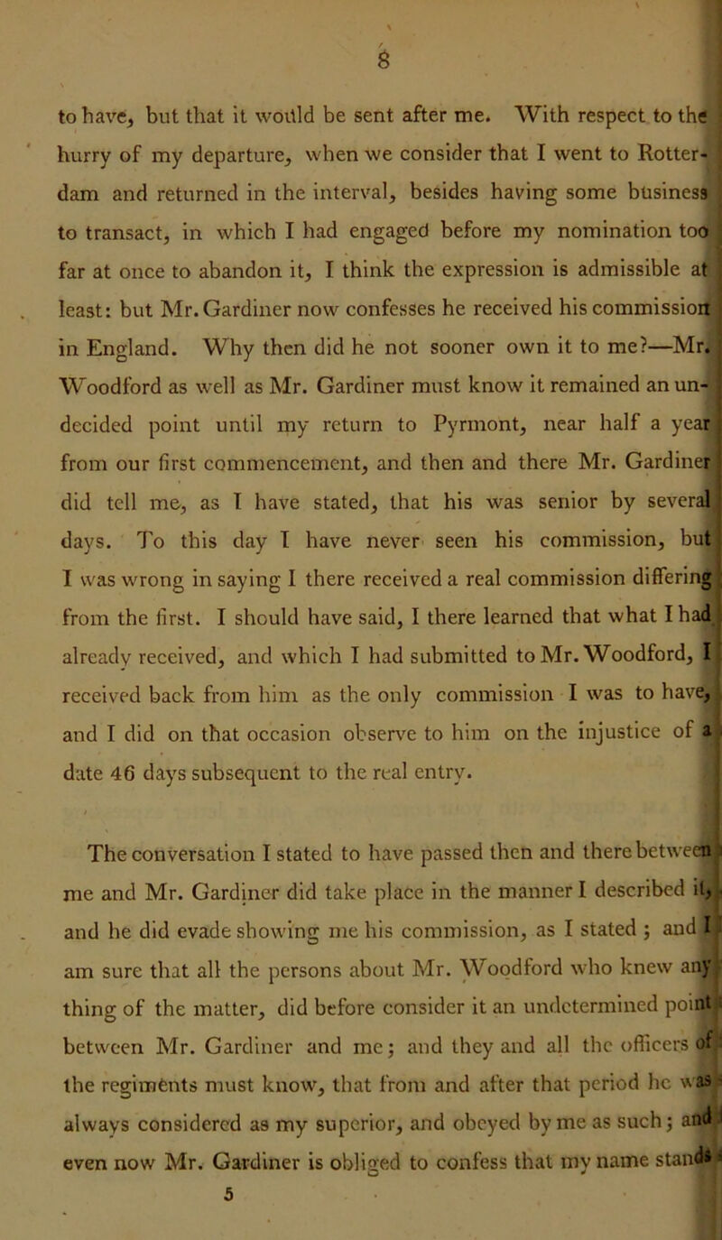 to have, but that It woitld be sent after me. With respect to the hurry of my departure, when we consider that I went to Rotter- dam and returned in the interval, besides having some business' to transact, in which I had engaged before my nomination tocx far at once to abandon it, I think the expression is admissible at least: but Mr. Gardiner now confesses he received his commission in England. Why then did he not sooner own it to me?—Mr. Woodford as well as Mr. Gardiner must know it remained an un- decided point until my return to Pyrmont, near half a year^ from our first commencement, and then and there Mr. Gardinet/ did tell me, as I have stated, that his was senior by several, days. To this day T have never seen his commission, but I was wrong in saying I there received a real commission differingj from the first. I should have said, I there learned that what I had already received, and which I had submitted to Mr. Woodford, I received back from him as the only commission I was to have, and I did on that occasion observe to him on the injustice of a ■ date 46 days subsequent to the real entry. The conversation I stated to have passed then and there betweejli,i me and Mr. Gardiner did take place in the manner I described it, - and he did evade showing me his commission, as I stated ; and I am sure that all the persons about Mr. Woodford who knew any thing of the matter, did before consider it an undetermined point: between Mr. Gardiner and me; and they and all the officers of the regiments must know, that from and after that period he was' always considered as my superior, and obeyed by me as such; and .1 even now Mr. Gardiner is obliged to confess that my name stand* ^