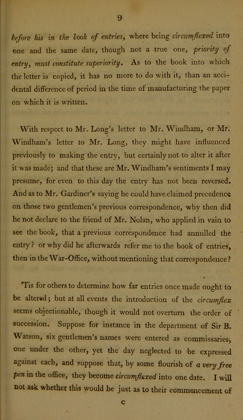 heforB his in the look of entries, where being drcumfiexed into one and the same date, though not a true one, priority of entry, must constitute superiority. As to the book into which the letter is copied, it has no more to do with it, than an acci- dental difference of period in the time of manufacturing the paper on which it is written. I With respect to Mr. Long’s letter to Mr. Windham, or Mr. Windham’s letter to Mr. Long, they might have influenced previously to making the entry, but certainly not to alter it after it was madej and that these are Mr. Windham’s sentiments I may presume, for even to this day the entry has not been reversed. And as to Mr. Gardiner’s saying he could have claimed precedehee on those two gentlemen’s previous correspondence, why then did he not declare to the friend of Mr. Nolan, who applied in vain to see the book, that a previous correspondence had annulled the entry ? or why did he afterwards refer me to the book of entries, then in the War-Office, without mentioning that correspondence ? ’Tis for others to determine how far entries once made ought to be altered j but at all events the introduction of the circumflex seems objectionable, though it would not overturn the order of succession. Suppose for instance in the department of Sir B. W^atson, six gentlemen’s names were entered as commissaries^ one under the other, yet the day neglected to be expressed against each, and suppose that, by some flourish of a very free pen in the office, they become circumftexed into one date. I will not ask whether this would be just as to their commencement of c