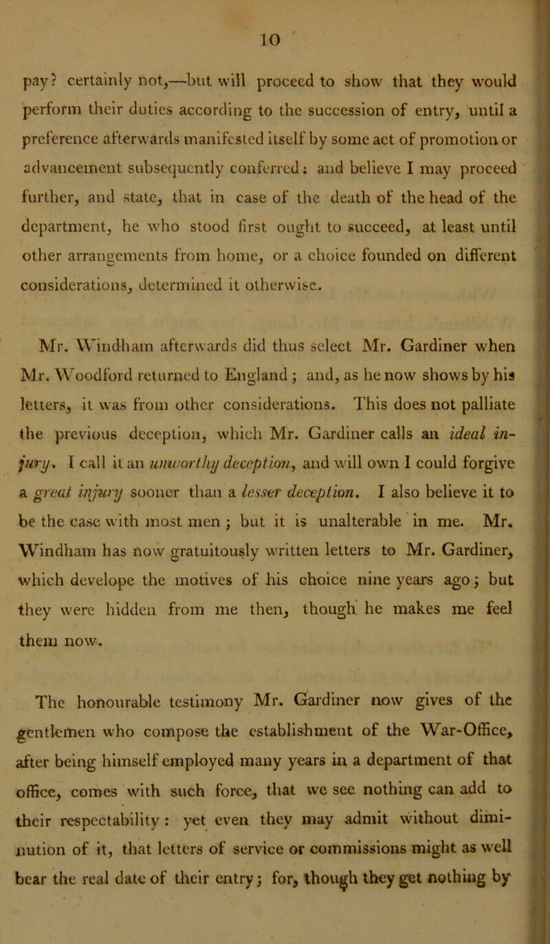 I pay? certainly not,—^l)ut will proceed to show that they would perform their duties according to the succession of entry, until a preference afterwards manifested itself by some act of promotion or advancement subsequently conferred; and believe I may proceed further, and state, that in case of the death of the head of the department, he who stood first ought to succeed, at least until other arrangements from home, or a choice founded on different considerations, determined it otherwise. Mr. Windham afterwards did thus select Mr. Gardiner when Mr. Woodford returned to England j and, as he now shows by his ' letters, it was from other considerations. This does not palliate the previous deception, which Mr. Gardiner calls an ideal in- jury. I call it an unworthy deceptio?i, and will own 1 could forgive a great injury sooner than a lesser deception, I also believe it to be the case with most men : but it is unalterable in me. Mr. Windham has now gratuitously written letters to Mr. Gardiner, j which develope the motives of his choice nine years ago; but > they were hidden from me then, though' he makes me feel [ them now. The honourable testimony Mr. Gaj-diner now gives of the gentlemen who compose the establishment of the War-Office, after being himself employed many years in a department of that ^ office, comes with such force, that we see nothing can add to [ t their respectability: yet even they may admit without dimi- I nutlon of it, that letters of service or commissions might as w'ell bear the real date of tlieir entry; for, though they get nothing by k