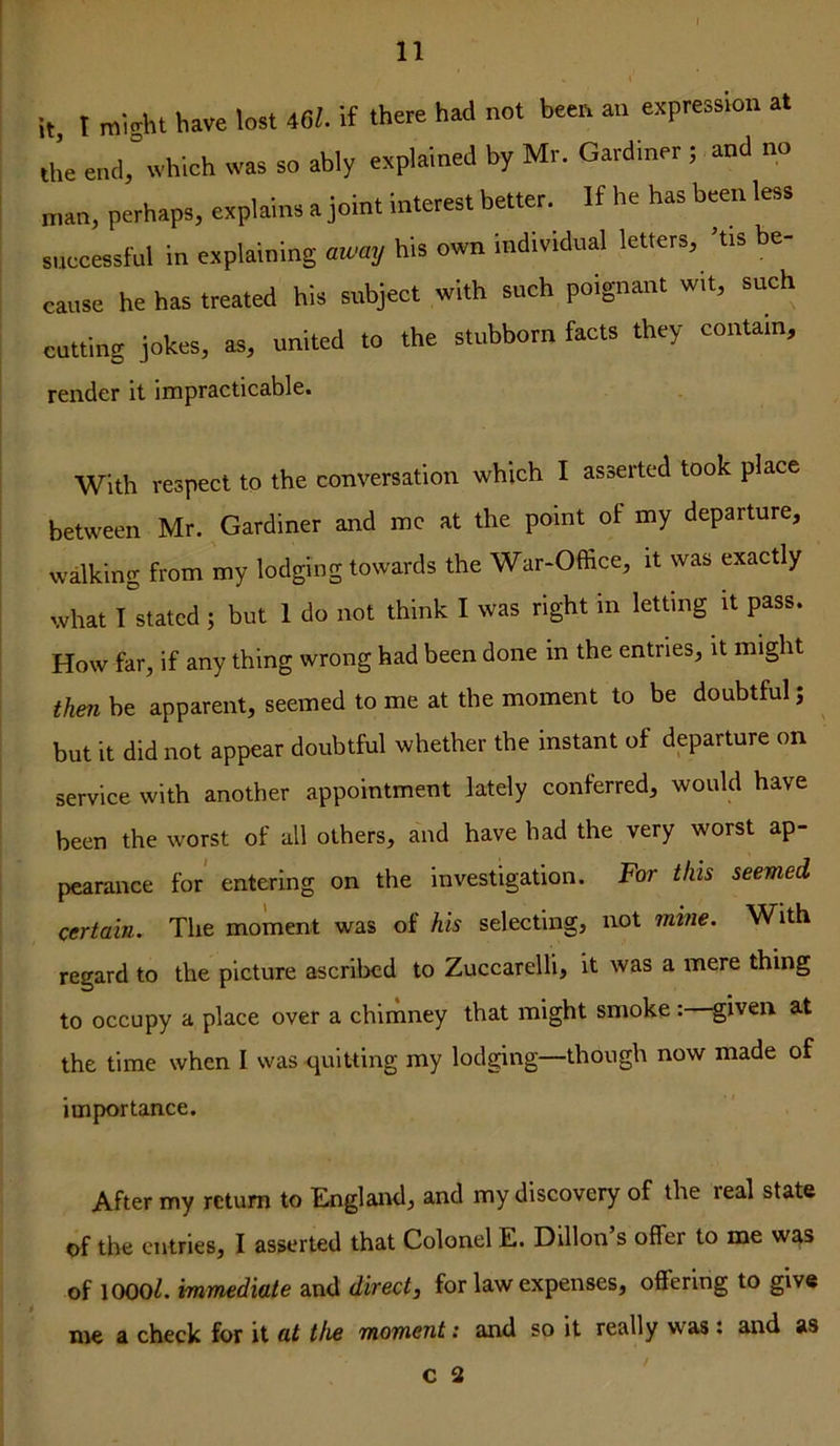 it. I roi^ht have lost 46i. it there had not been an expression at the end,°whleh was so ably explained by Mr. Gardiner ; and no nun, perhaps, explains a join, interest better. If he has b«n less suecessful in explaining away his own individual letters, ’tis be- cause he has treated his subject with such poignant wit, such cutting jokes, as, united to the stubborn facts they contain, render it impracticable. With respect to the conversation which I asserted took place between Mr. Gardiner and me at the point of my departure, walking from my lodging towards the War-Office, it was exactly what I stated ; but 1 do not think I was right in letting it pass. How far, if any thing wrong had been done in the entries, it might then be apparent, seemed to me at the moment to be doubtful; but it did not appear doubtful whether the instant of departure on service with another appointment lately conferred, would have been the worst of all others, and have had the very worst ap- pearance for entering on the investigation. For this seemed certain. The moment was of his selecting, not mine. With regard to the picture ascribed to Zuccarelli, it was a mere thing to occupy a place over a chimney that might smoke: given at the time when I was quitting my lodging—though now made of importance. After my return to England, and my discovery of the real state of the entries, I asserted that Colonel E. Dillon’s offer to me was of 1000^. immediate and direct, for law expenses, offering to give me a check for it at the moment: and so it really was: and as