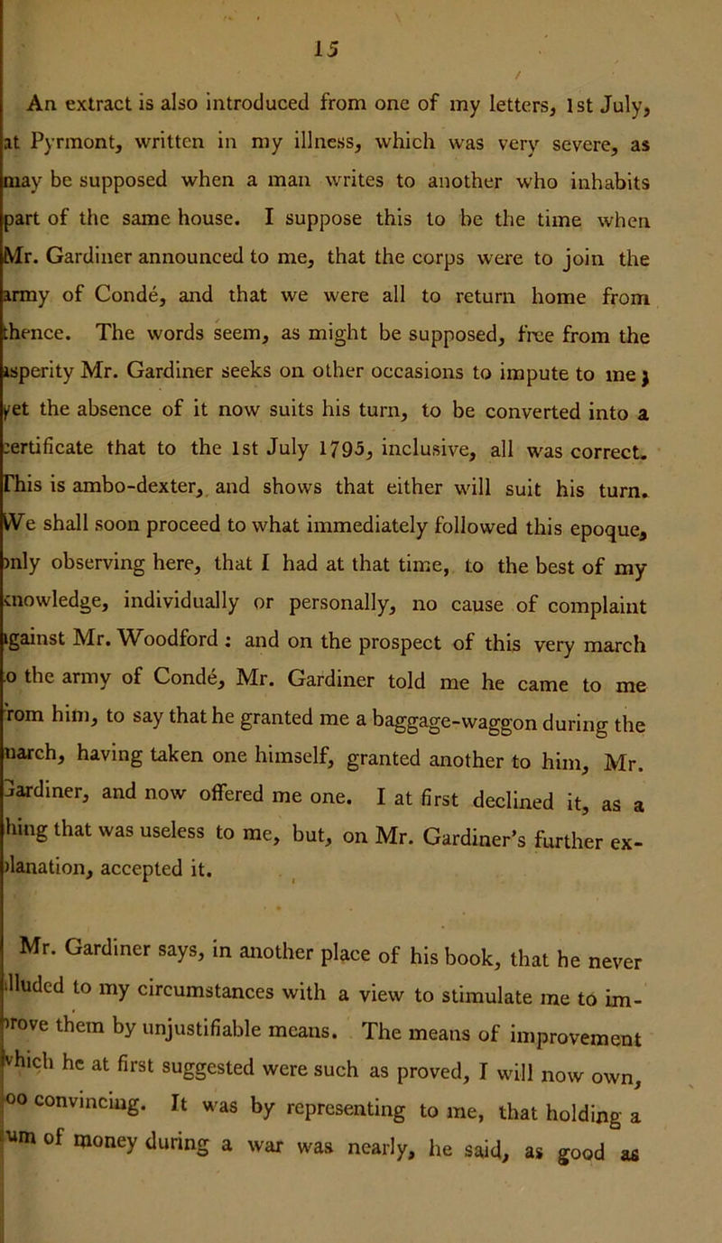 An extract is also introduced from one of my letters, 1st July, at Pyrmont, written in my illness, which was very severe, as may be supposed when a man writes to another who inhabits part of the same house. I suppose this to be the time when Mr. Gardiner announced to me, that the corps were to join the army of Conde, and that we were all to return home from ;hence. The words seem, as might be supposed, free from the isperity Mr. Gardiner seeks on other occasions to impute to me j >^et the absence of it now suits his turn, to be converted into a :ertificate that to the 1st July 1795, inclusive, all was correct, rhis is ambo-dexter, and shows that either will suit his turn. We shall soon proceed to what immediately followed this epoque, )nly observing here, that I had at that time, to the best of my cnowledge, individually or personally, no cause of complaint tgainst IVfr. ^W^oodford i and on the prospect of this very march .0 the army of Conde, Mr. Gardiner told me he came to me rom hitii, to say that he granted me a baggage-waggon during the narch, having taken one himself, granted another to him, Mr. Jardiner, and now offered me one. I at first declined it, as a hing that was useless to me, but, on Mr. Gardiner’s further ex- fianation, accepted it. Mr. Gardiner says, in another place of his book, that he never tlluded to my circumstances with a view to stimulate me to im- >rove them by unjustifiable means. The means of improvement vhich he at first suggested were such as proved, I will now own, 00 convincing. It was by representing to me, that holding a of money during a war was nearly, he said, as good as