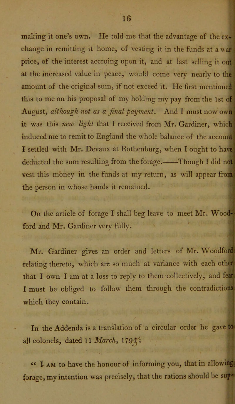 making it one’s own. He told me that the advantage of the ex- change in remitting it home, of vesting it in the funds at a v ar price, of the interest accruing upon it, and at last selling it out at the increased value in peace, would come very nearly to the amount of the original sum, if not exceed it. He first mentioned this to me on his proposal of my holding my pay from the 1 st of August, although not as a Jinal payme7it. And I must now own, it was this new light that I received from Mr. Gardiner, which induced me to remit to England the whole balance of the account I settled with Mr. Devaux at Rothenburg, when I ought to have I deducted the sum resulting from the forage. Though I did not ! vest this money in the funds at my return, as will appear froiiii: the person in whose hands it remained. On the article of forage I shall beg leave to meet Mr. Wood-' ford and Mr. Gardiner very fully. Mr. Gardiner gives an order and letters of Mr. Woodford, relating thereto, which arc so much at variance with each other that I own I am at a loss to reply to them collectively, and feari I must be obliged to follow them through the contradictions which they contain. In the Addenda is a translation of a circular order he gave to all colonels, dated 11 March, 179^^: “ I AM to have the honour of informing you, that in allowing: forage, my intention was precisely, that the rations should be sup