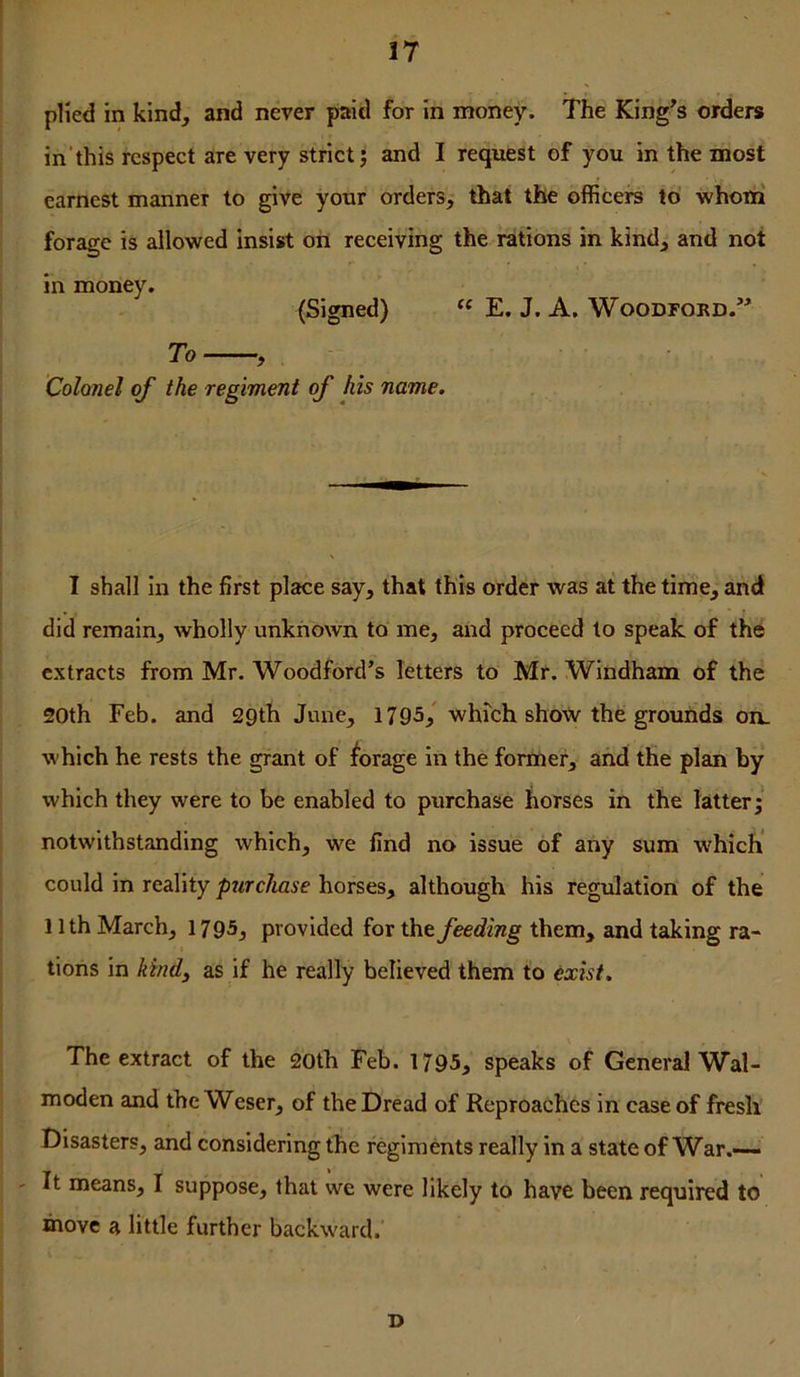 pHed in kind, and never paid for In money. The King^s orders in'this respect are very strict j and I request of you in the most earnest manner to give your orders, that the officers to whoni forage is allowed insist on receiving the rations in kind, and not in money. (Signed) E. J. A, Woodford.” To Colonel of the regiment of his name. I shall In the first place say, that this order was at the time, and did remain, wholly unknown to me, and proceed to speak of the extracts from Mr. Woodford’s letters to Mr. Windham of the 20th Feb. and 29th June, 1795,' whmh show the grounds on. which he rests the grant of forage in the former, and the plan by which they were to be enabled to purchase horses in the latter; notwithstanding which, we find no issue of any sum w'hich could in reality purchase horses, although his regulation of the 11th March, 1795, provided for the feeding them, and taking ra- tions in kind^ as if he really believed them to exist. The extract of the 20th Feb. 1795, speaks of General Wal- moden and the Weser, of the Dread of Reproaches in case of fresh Disasters, and considering the regiments really in a state of War.— ' It means, I suppose, that we were likely to have been required to move a little further backward. D