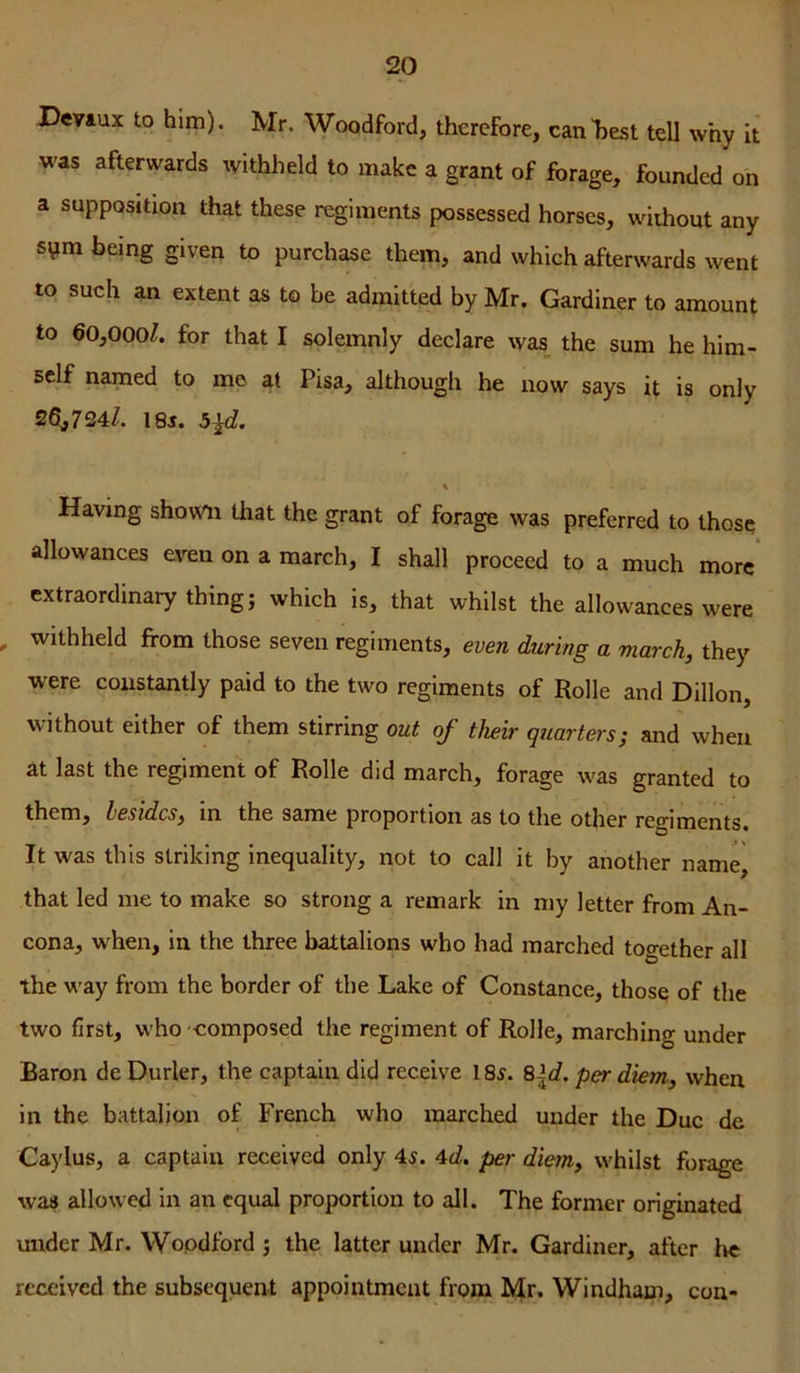 Deviux to him). Mr. Woodford, therefore, canljest tell why it was afterwards withheld to make a grant of forage, founded oh a supposition that these regiments possessed horses, without any sym being given to purchase them, and which afterwards went to such an extent as to be admitted by Mr. Gardiner to amount to 60,000/. for that I solemnly declare was the sum he him- self named to me at Pisa, although he now says it is only 26,724/. 18j. 5ld. \ Having shown that the grant of forage was preferred to those allowances e^^n on a march, I shall proceed to a much more* extraordinary thing j which is, that whilst the allowances were , withheld from those seven regiments, even during a march, they were constantly paid to the two regiments of Rolle and Dillon, without either of them stirring out of their quarters; and' when at last the regiment of Rolle did march, forage was granted to them, besides, in the same proportion as to the other regiments. It was this striking inequality, not to call it by another name^ that led me to make so strong a remark in my letter from An- cona, when, in the three battalions who had marched together all the way from the border of the Lake of Constance, thos^ of the two first, who composed the regiment of Rolle, marching under Baron de Durler, the captain did receive 185. S\d. per diem, when in the battalion of French who marched under the Due de Caylus, a captain received only 45. 4c/. per diem, whilst forage was allowed in an equal proportion to all. The former originated mider Mr. Wopdford; the latter under Mr. Gardiner, after he received the subsequent appointment from Mr. Windham, con-