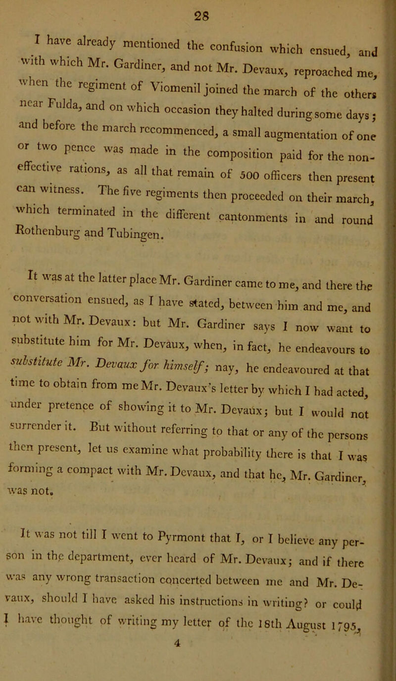 I have already mentioned the confusion which ensued, and w,th wh.ch Mr. Gardiner, and not Mr. Devaux, reproached me, when the regiment of Viomenil joined the march of the others near Fulda, and on which occasion they halted during some days; and before the march recommenced, a small augmentation of one or two pence was made in the composition paid for the non- effect,ve rations, as all that remain of 500 officers then present can witness. The live regiments then proceeded on their march, which terminated in the different cantonments in and round Rothenburg and Tubingen. It was at the latter place Mr. Gardiner came to me, and there the conversation ensued, as I have stated, between him and me, and not with Mn Devaux: but Mr. Gardiner says I now want to substitute him for Mr. Devaux, when, in fact, he endeavours to snhstitute Mr. Devaux for. himself; nay, he endeavoured at that tune to obtain from me Mr. Devaux’s letter by which I had acted, under pretence of showing it to Mr. Devaux j but I would not surrender it. But without referring to that or any of the persons then present, let us examine what probability there is that I was forming a compact with Mr. Devaux, and that hc^ Mr. Gardiner, was not. It was not till I %vent to Pyrmont that T, or I believe any per- son in thp department, ever heard of Mr. Devaux; and if there was any wrong transaction concerted between me and Mr. De- vaux, should 1 have asked his instructions in writing? or could I have thought of writing my letter of the 18th August 1795,