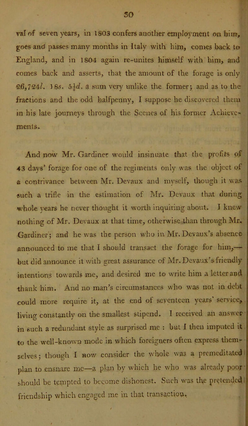 50 Tl] val of seven years, in 1803 confers another employment on him, goes and passes many months in Italy with him, conges back to England, and in 1804 again re-unites himself with him, and comes back and asserts, that the amount of the forage is only 26,724/. 18>?. a sum very unlike the former; and as to the j fractions and the odd halfpenny, I suppose he discovered them in his late journeys through the Scenes of his former Achieve- ments. And now Mr, Gardiner would insinuate that the profits of 43 days’ forage for one of the regiments only was the object of a contrivance between Mr. Devaux and myself, though it was such a trifle in the estimation of Mr. Devaux that during whole years he never thought it worth inquiring about. I knew nothing of Mr. Devaux at that time, otherwise tlian through Mr, Gardiner ; and he w^as the person who in Mr. Devaux’s absence announced to me that I should transact the forage for him,— but did announce it with great assurance of Mr. Devaux’s friendly intentions towards me, and desired me to write him a letter and thank him. And no man’s circumstances who was not in debt could more require it, at the end of seventeen years' service, living constantly on the smallest stipend. I received an answer in such a redundant style as surprised me : but I then imputed it to the well-known mode in which foreigners often express them- selves; though I now consider the whole was a prcmcdit.ate<}' plan to ensnare me—.a plan by which he who was already poor’ should be tempted to become dishonest. Such was tli,e pr(jtendcdi friendship which engaged me in that transaction.