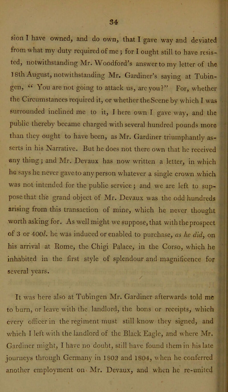 sion I have owned^ and do own, that I gave way and deviated from what ray duty required of me j for I ought still to have resis- ted, notwithstanding Mr. AVoodford’s answer to my letter of the 18th August, notwithstanding Mr. Gardiner’s saying at Tubin- gen, “ You are not going to attack us, are you?” For, whether the Circumstances required it, or whether the Scene by which I was I surrounded inclined me to it, J here own I gave way, and the public thereby became charged with several hundred pounds more than they ought to have been, as Mr. Gardiner triumphantly as- serts in his Narrative. But he does not there own that he received any thing •, and Mr. Devaux has now written a letter, in which he says he never gaveto anyperson whatever a single crown w'hich was not intended for the public service; and we are left to sup- pose that the grand object of Mr. Devaux was the odd hundreds arising from this transaction of mine, which he never thought worth asking for. As well might we suppose, that with the prospect of 3 or 400Z. he was induced or enabled to purchase, as he did, on his arrival at Rome, the Chigi Palace, in the Corso, which he inhabited in the first style of splendour and magnificence for several years. It was here also at Tubingen Mr. Gardiner afterwards told me to burn, or leave with the landlord, the bons or receipts, which , ; I every officer in the regiment must still know they signed, and f] which I left with the landlord of the Black Eas;lc, and where Mr. ^ 1 I i Gardiner might, I have no doubt, still have found them in his late J journeys through Germany in 1S03 and 1804, when he conferred ^ another employment out Mr. Devaux, and when he re-united r 4 > ii U