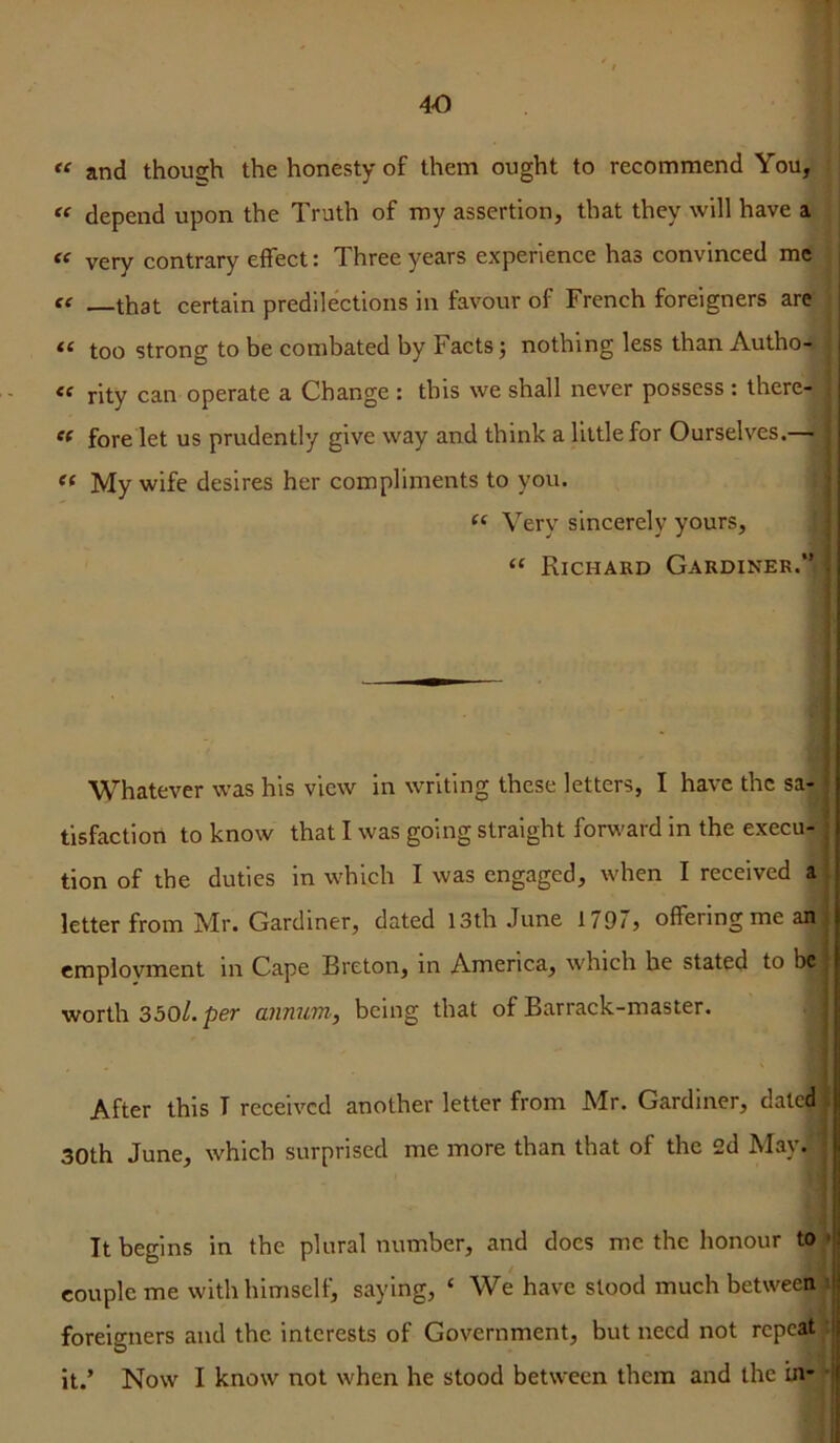 and though the honesty of them ought to recommend You, depend upon the Truth of my assertion, that they will have a very contrary effect: Three years experience has convinced me , f( —that certain predilections in favour of French foreigners are “ too strong to be combated by Facts; nothing less than Autho-» rity can operate a Change : this we shall never possess ; there- of fore let us prudently give way and think a little for Ourselves.— My wife desires her compliments to you. I ‘‘ Very sincerely yours, j “ Richard Gardiner.” * I I Whatever was his view in writing these letters, I have the sa- I tisfactiori to know that I was going straight forv'ard in the execu- j tion of the duties in which I was engaged, when I received a : letter from Mr. Gardiner, dated 13th June 1797, offering me an | employment in Cape Breton, in America, which he stated to be j worth 350/. per annum, being that of Barrack-master. | ! After this T received another letter from Mr. Gardiner, dated i 30th June, which surprised me more than that of the 2d May. ■ It begins in the plural number, and does me the honour to * couple me with himself, saying, ‘ We have stood much betweetti> foreigners and the interests of Government, but need not repeat: