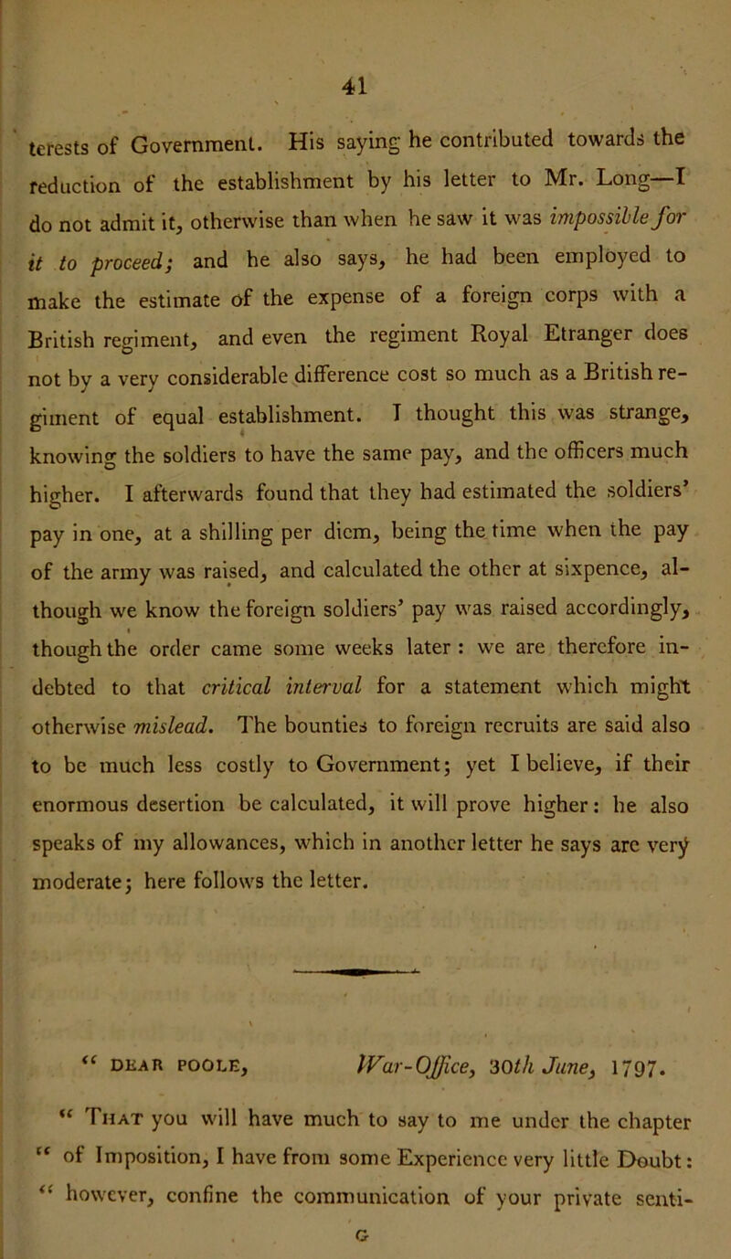 tcrests of Government. His saying he contributed towards the reduction of the establishment by his letter to Mr. Long—I do not admit it, otherwise than when he saw it was impossible for it to proceed; and he also says, he had been employed to make the estimate of the expense of a foreign corps with a British regiment, and even the regiment Royal Etranger does not by a very considerable ^difference cost so much as a British re- giment of equal establishment. T thought this was strange, knowing the soldiers to have the same pay, and the officers much higher. I afterwards found that they had estimated the soldiers’ pay in one, at a shilling per diem, being the time when the pay of the army was raised, and calculated the other at sixpence, al- though we know the foreign soldiers’ pay was raised accordingly, I though the order came some weeks later : we are therefore in- debted to that critical interval for a statement which might otherwise mislead. The bounties to foreign recruits are said also to be much less costly to Government; yet I believe, if their enormous desertion be calculated, it will prove higher: he also speaks of my allowances, which in another letter he says arc very moderate; here follows the letter. DKAn POOLE, iVar-OJfice, ZOth June, 1797. “ That you will have much to say to me under the chapter “ of Imposition, I have from some Experience very little Doubt: however, confine the communication of your private senti- G