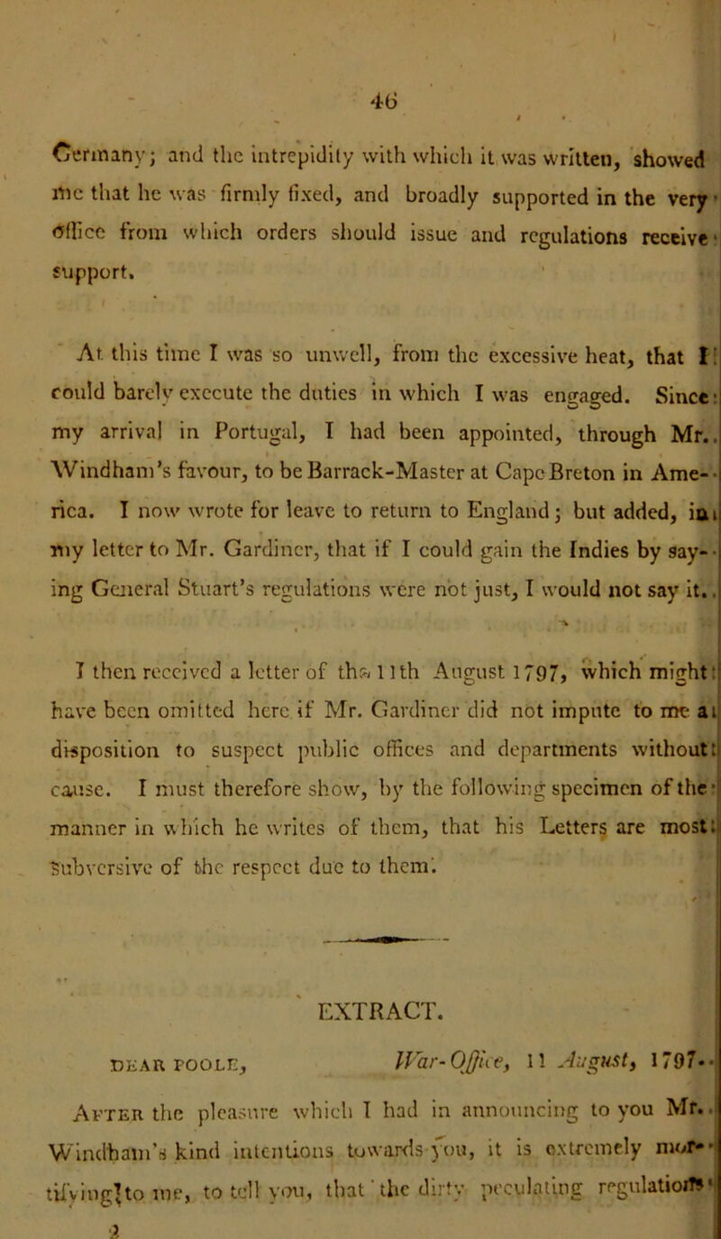 t 46 ^ t • Cermany; and the intrepidity with which it was written, 'showed me that he was firmly fixed, and broadly supported in the very ’ <5(Iice from which orders should issue and regulations receive* support, . I At this time I was so unwell, from the excessive heat, that f! could barely execute the duties in which I was engaged. Since: my arrival in Portugal, I had been appointed, through Mr.. I Windham’s favour, to be Barrack-Master at CapeBreton in Arne-* rica. I now wrote for leave to return to England j but added, iai my letter to Mr. Gardiner, that if I could gain the Indies by say-- ing General Stuart’s regulations were not just, I would not say it.. I then received a letter of tha 11th August 1797, which might! have been omitted here if Mr. Gardiner did not impute t'o me ai disposition to suspect public offices and departments without! cause. I must therefore show, by the following specimen of the: manner in which he writes of them, that his Letters are most! Subversive of bhe respect due to them'. EXTRACT. - ; I DKAit POOLE, ll'hr-OJJue, I! August^ I797**j Avter the pleasure which I had in announcing to you Mf.. Windham’s kind intentions towards jxju, it is oxtremcly mor»*j tilying^to me, to tell you, that' the dirty peculating regulatiojW