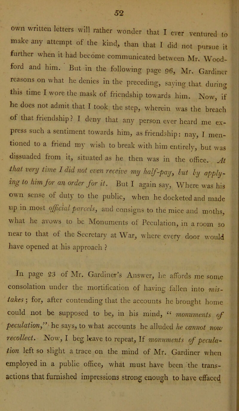 own written letters will rather wonder that I ever ventured to make any attempt of the kind, than that I did not pursue it further when it had become communicated between Mr. Wood- ford and him. But in the following page 96, Mr. Gardiner reasons on what he denies in the preceding, saying that during this time I wore the mask of friendship towards him. Now, if he does not admit that I took the step, wherein was the breach ot that friendship ? I deny that any person ever heard me ex- press such a sentiment towards him, as friendship: nay, I men- tioned to a friend my wish to break with him entirely, but was , dissuaded from it, situated as he then was in the office. At that ve)-y time I did not even receive my half-pay, hut hy apply- ing to him for an order for it. But I again say, Where was his own sense of duty to the public, when he docketed and made up in most official parcels, and consigns to the mice and moths, what he avows to be Monuments of Peculation, in a room so near to that of the Secretary at W^ar, where every door would have opened at his approach ? In page 23 of Mr. Gardiner’s Answer, he affords me some consolation under the mortification of having fallen into mis- takes', for, after contending that the accounts he brought home could not be supposed to be, in his mind, monuments of peculation, * he says, to what accounts he alluded he cannot now recollect. Now, I beg leave to repeat. If monuments of pccula~ iion left so slight a trace on the mind of Mr. Gardiner when employed in a public office, what must have been the trans- actions that furnished impressions strong enough to have effacei^