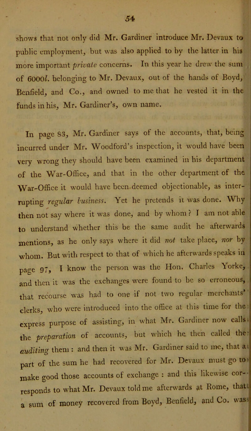 shows that not only did Mr. Gardiner introduce Mr. Devaux to public employment, but was also applied to by tbe latter in his more important private concerns. In this year he drew the sum of 6000^. belonging to Mr. Devaux, out of the hands of Boyd, Benfield, and Co., and owned to me that he vested it in the | i funds in his, Mr. Gardiner’s, own name. In page 83, Mr. Gardiner says of the accounts, that, being incurred under Mr. Woodford’s inspection, it would have been very wrong they should have been examined in his department of the War-Office, and that in the other department of the War-Office it would have bccn deemed objectionable, as inter- rupting regular business. Yet he pretends it was done. Why then not say where it was done, and by whom ? I am not able to understand whether this be the same audit he afterwards mentions, as he only says where it did not take place, nor by whom. But with respect to that of which he afterwards speaks m page 97, I know the person was the Hon, Charles Yorke, and then it was the exchanges w’cre found to be so erroneous, that recourse was had to one if not two regular merchants’ clerks, who w'cre introduced into the office at this time for the ■ express purpose of assisting, in what Mr. Gardiner now calls. the preparation of accounts, but which he then called the? auditing them : and then it was Mr. Gardiner said to me, that a i part of the sum he had recovered for Mr. Devaux must go to> make good those accounts of exchange : and this likewise cor-- responds to what Mr. Devaux told me afterwards gt Rome, thati a sum of money recovered from Boyd, Benfield, and Co. was>