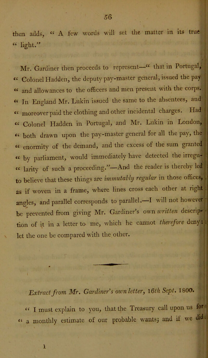 then adds, “ A few words will set the matter in its true “ light.’ ✓ • Mr. Gardiner then proceeds to represent—“ that in Portugal, Colonel Hadden, the deputy pay-master general, issued the pay and allowances to the officers and men present with the corps. « In England Mr. Lukin issued the same to the absentees, and « moreover paid the clothing and other incidental charges. Had ' « Colonel Hadden in Portugal, and Mr. Lukin in London, •, both drawn upon the pay-master general for all the pay, the j enormity of the demand, and the excess of the sum granted | fc by parliament, would immediately have detected the irregu- i larity of such a proceeding.”—AikI the reader is thereby led to believe that these things are immutably regular in those offices, f as if woven in a frame, where lines cross each other at right . angles, and parallel corresponds to parallel.—I will not howevd’’*' be prevented from giving Mr. Gardiner’s own written descrip' • tlon of it in a letter to me, which he cannot thei-efore deny:: N let the one be compared with the other. 1 i' i Extract from Mr. Gardiner's ownletter, \6ih Sept. 1600. | I 1 « I must explain to you, that the Treasury call upon us for '| « a monthly estimate of our probable wants^ and if we did-| j 1 i