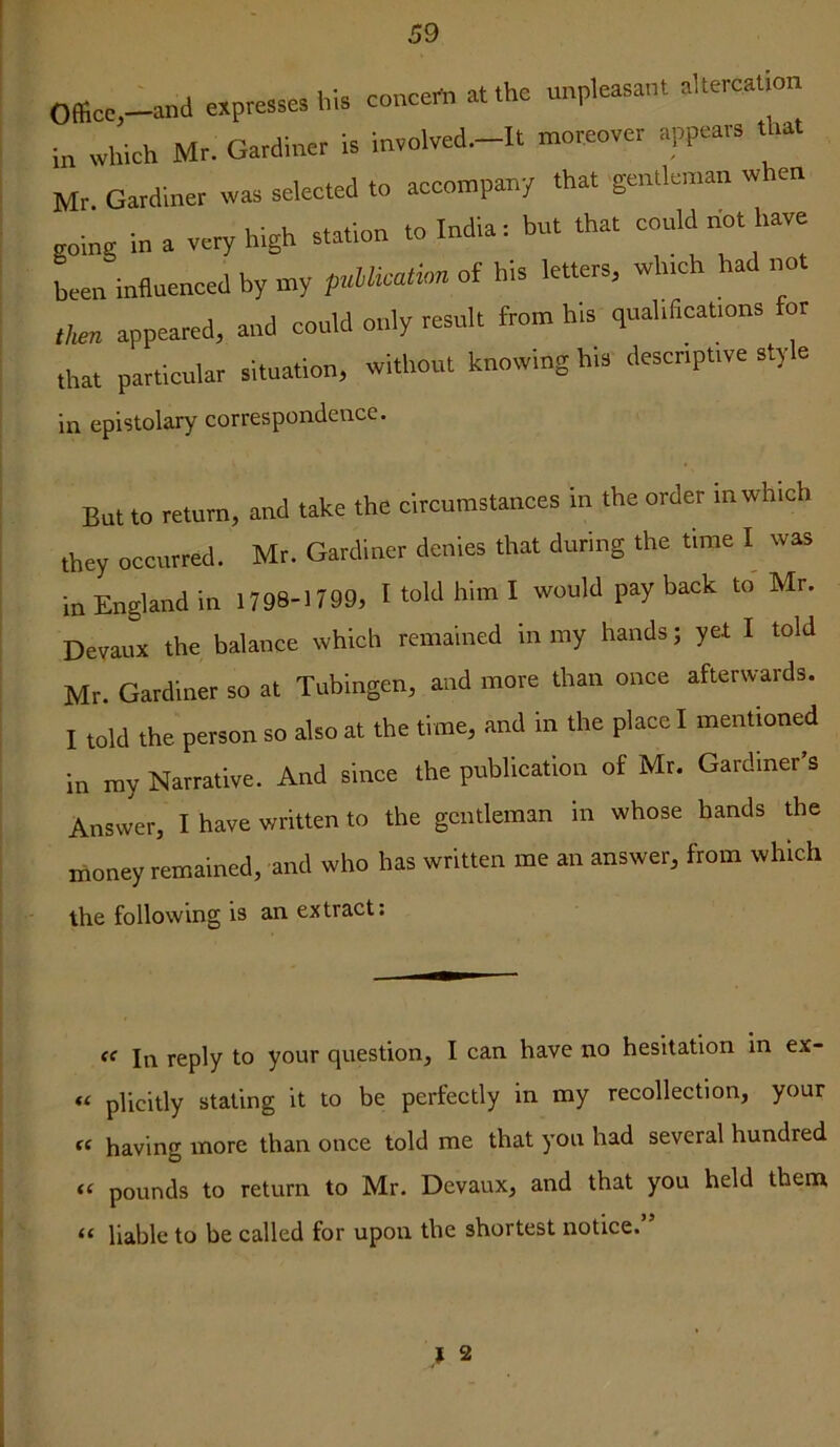 Officc-and expresses his concert, at the unpleasant altercation in which Mr. Gardiner is in,olved.-lt moreover appears that Mr. Gardiner was selected to accompany that gentleman when going in a very high station to India: but that could not have been influenced by my pullicaiion of his letters, which had ,,o. then appeared, and could only result from h,s qualifleat.ons or that particular situation, without knowing his desenpuve sly e in epistolary correspondence. But to return, and take the circumstances in the order in which they occurred. Mr. Gardiner denies that during the time I was in England in 1798-1799, I told him I would pay back to Mr. Devaux the balance which remained in my hands j yet I told Mr. Gardiner so at Tubingen, and more than once afterwards. I told the person so also at the time, and in the place I mentmned in ray Narrative. And since the publication of Mr. Gardiner's Answer, I have written to the gentleman in whose hands the money remained, and who has written me an answer, from which the following is an extract. In reply to your question, I can have no hesitation in ex- « plicitly stating it to be perfectly in my recollection, your having more than once told me that you had several hundred “ pounds to return to Mr. Devaux, and that you held them “ liable to be called for upon the shortest notice.”