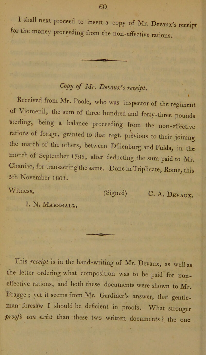 I shall next proceed to insert a copy of Mr. Dcvaux’s receipt for the money proceeding from the non-effective rations. Cdpy of Mr. Devaux’s receipt. Received from Mr. Poole^ who was inspector of the regiment of Viomeml, the sum of three hundred and forty-three pounds sterling, being a balance proceeding from the non-effective rations of forage, granted to that regt. prWious to their joining the march of the others, between Dillenburg and Fulda, in the month of September 1795, after deducting the sum paid to Mr. Chaniac, for transacting the same. Done in Triplicate, Rome, this 5th November 1801. (Signed) C. A. Devaux. T. N. Marshall. This receipt is in the hand-writing of Mr. Devaux, as well as Ihe letter ordering what composition was to be paid for non- effective rations, and both these documents were shown to Mr. Bragge ; yet it seems from Mr. Gardiner’s answer, that gentle- man foresaw T should be deficient in proofs. What stronger proofs can exist than these two written documents? the one