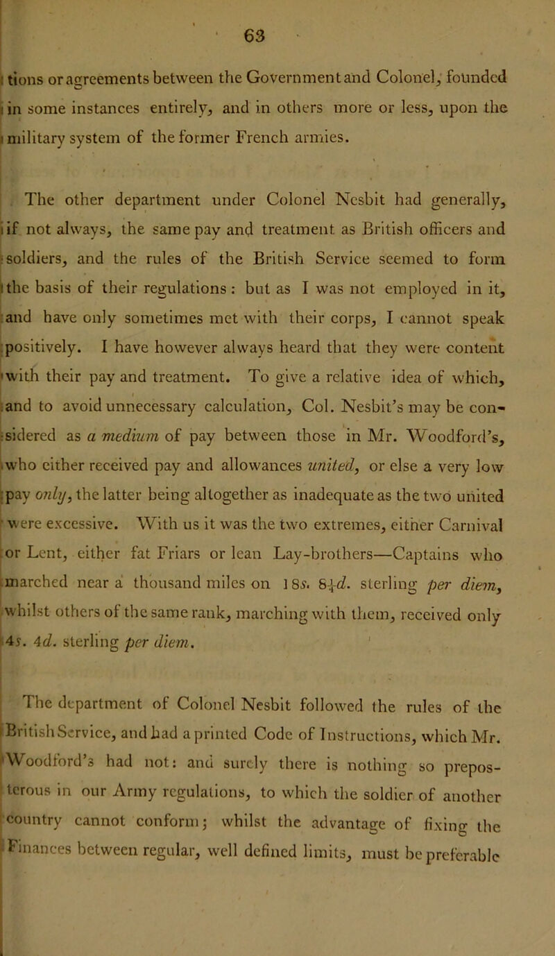 |l tions or agreements between the Government and Colonel, founded ^ in some instances entirely, and in others more or less, upon the ^military system of the former French armies. i ' ■ ■ The other department under Colonel Ncsbit had generally, I if not always, the same pay and treatment as British officers and 'soldiers, and the rules of the British Service seemed to form ithe basis of their regulations : but as I was not employed in it, ^and have only sometimes met with their corps, I cannot speak [positively. I have however always heard that they were content iwith their pay and treatment. To give a relative idea of which, •and to avoid unnecessary calculation. Col. Nesbit’s may be con- •sidered as a medium of pay between those in Mr. Woodford’s, J.who cither received pay and allowances united, or else a very low [pay oidy, the latter being altogether as inadequate as the two united I ... r were excessive. With us it was the two extremes, either Carnival : or Lent, either fat Friars or lean Lay-brothers—Captains who i imarched near a! thousand miles on ] 8^. sterling per diem, .whilst others of the same rank, marching with them, received only [4s. 4rZ. sterling per diem, ' The department of Colonel Nesblt followed the rules of the British Service, and had a printed Code of Instructions, which Mr. 'Woodford s had not: and surely there is nothing so prepos- terous in our Army regulations, to which the soldier of another country cannot conform; whilst the advantage of fixing the Finances between regular, well defined limits, must be preferable