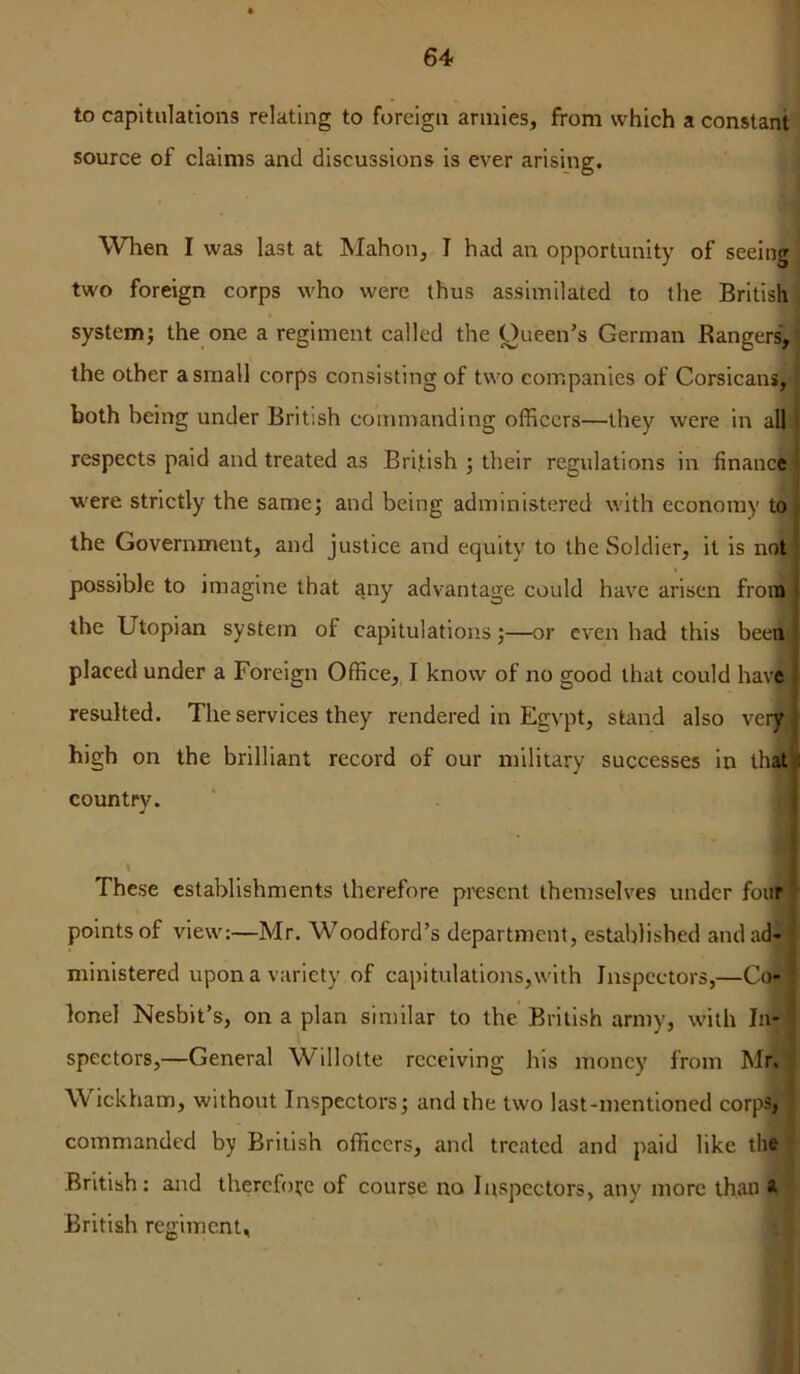 to capitulations relating to foreign armies, from which a constant source of claims and discussions is ever arising. When I was last at Mahon, I had an opportunity of seeing two foreign corps who were thus assimilated to the British system; the one a regiment called the Oueen’s German Rangers, the other a small corps consisting of two companies of Corsicans; both being under British commanding officers—they were in all respects paid and treated as British ; their regulations in finance were strictly the same; and being administered with economy to the Government, and justice and equity to the Soldier, it is not possible to imagine that any advantage could have arisen from ■ the Utopian system of capitulations;—or even had this beeiii placed under a Foreign Office, I know of no good that could have • resulted. The services they rendered in Egypt, stand also very.'; high on the brilliant record of our military successes in that ii country. j \ These establishments therefore present themselves under four ' points of view:—Mr. Woodford’s department, established and ad- ministered upon a variety of capitulations,with Inspectors,—CM lonel Nesbit’s, on a plan similar to the British army, with In- spectors,—General W^illotte receiving his money from Mr. Wickham, without Inspectors; and the two last-mentioned corps; commanded by British officers, and treated and paid like the British: and thercfoi^e of course no Inspectors, any more than 4 British regiment.