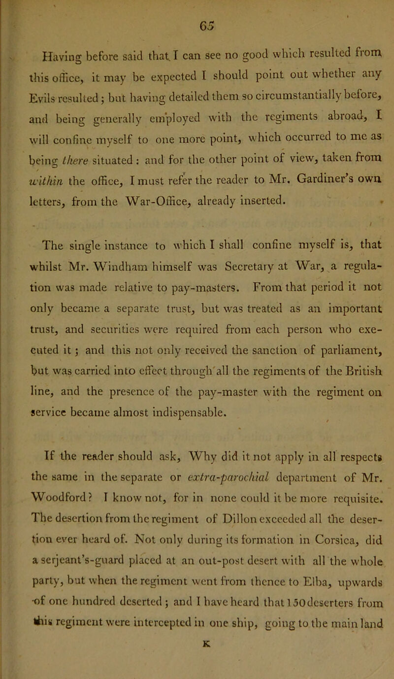 Having before said that, I can see no good which resulted from, this office, it may be expected I should point out whether any Evils resulted; but having detailed them so circumstantially before, and being generally employed with the regiments abroad, I will confine myself to one more point, which occurred to me as being there situated : and for the other point of view, taken from within the office, I must refer the reader to Mr. Gardiner’s own letters, from the War-Office, already inserted. » / The single instance to which I shall confine myself is, that whilst Mr. Windham himself was Secretary at War, a regula- tion was made relative to pay-masters. From that period it not only became a separate trust, but was treated as an important trust, and securities were required from each person who exe- cuted it; and this not only received the sanction of parliament, but was carried into effect through'all the regiments of the British line, and the presence of the pay-master with the regiment on service became almost indispensable. If the reader should ask. Why did it not apply in all respects the same in the separate or extra-parochial department of Mr. Woodford? I know not, for in none could it be more requisite. The desertion from the regiment of Dillon exceeded all the deser- tion ever heard of. Not only during its formation in Corsica, did a serjeant’s-guard placed at an out-post desert with all the whole party, but when the regiment went from thence to Elba, upwards •of one hundred deserted ; and I have heard that 150deserters from tiiis regiment were intercepted in one ship, going to the main land K