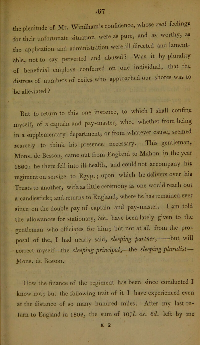 ^67 the plenitude of Mr. Windham’s confidence, whose real feeling* for their unfortunate situation were as pure, and as worthy, as the application and administration were ill directed and lament- able, not to say perverted and abused? Was it by plurality of beneficial employs conferred on one individual, that the distress of numbers of exiles who approached our shores was to be alleviated ? But to return to this one instance, to which I shall confine myself, of a captain and pay-master, who, whether from being in a supplementary department, or from whatever cause, seemed scarcely to think his presence necessary. This gentleman, Mons. de Besson, came out from England to Mahon in the year 1800; he there fell into ill health, and could not accompany his regiment on servi^:e to Egypt j upon which he delivers over his Trusts to another, with as little ceremony as one would reach out a candlestick; and returns to England, where he has remained ever since on the double pay of captain and pay-masiei. I am told the allowances for stationary', 8cc. have been lately given to the gentleman who officiates for him; but not at all from the pro- posal of the, T. had nearly said, sleeping partner, but will correct myself—the sleeping principal,—the sleeping pluralist \ Mons. de Besson. How the finance of the regiment has been since conducted I know not; but the following trait of it I have experienced even at the distance of so many hundred miles. After my last re- turn to England in 1802, the sum of 10;1. 4s. 6d. left by me K 2