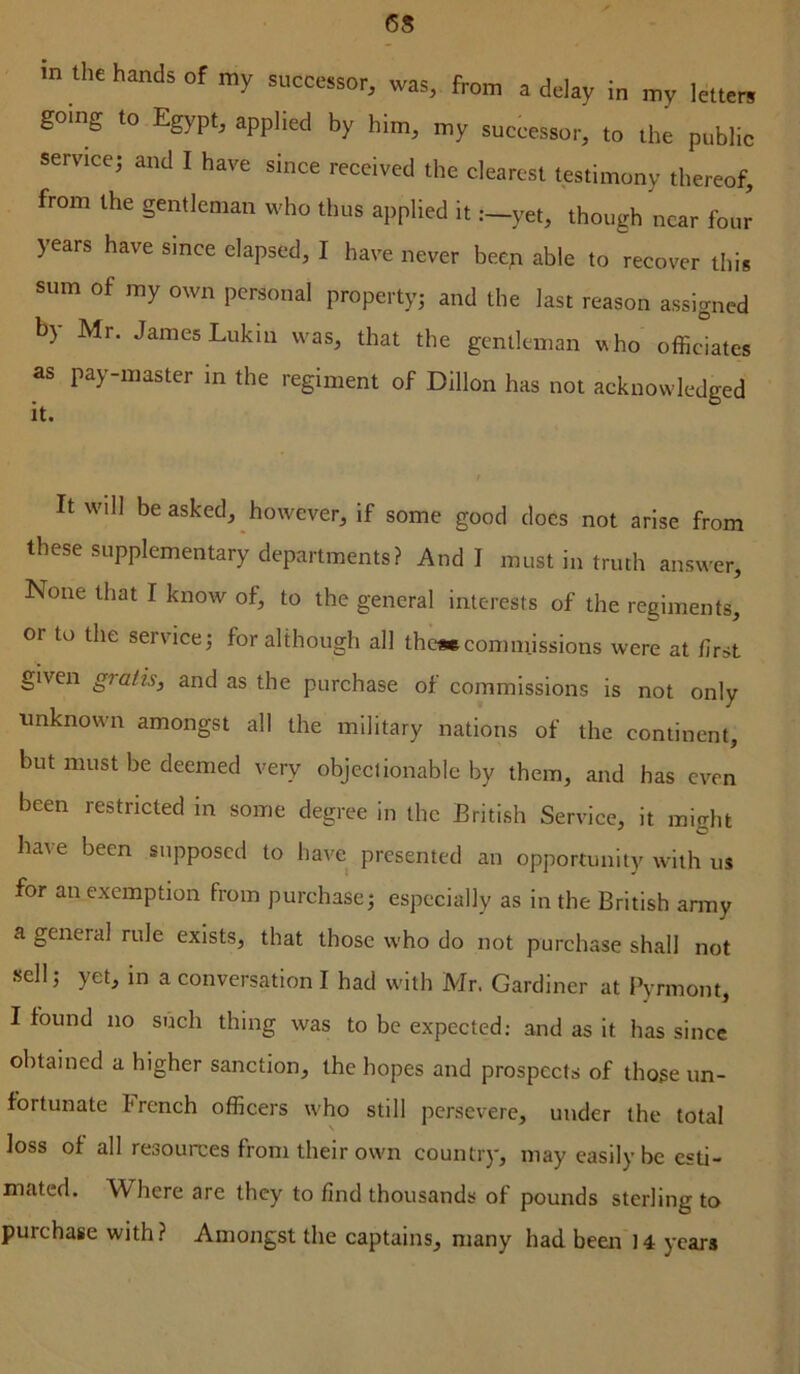 in the hands of my successor, was, from a delay in my letters going to Egypt, applied by him, my successor, to the public service; and I have since received the clearest testimony thereof, from the gentleman who thus applied it .—yet, though near four years have since elapsed, I have never beep able to recover this sum of my own personal property; and the last reason assigned b) Mr. James Lukin was, that the gentleman who officiates as pay-master in the regiment of Dillon has not acknowledged it. It will be asked, however, if some good docs not arise from these supplementary departments? And I must in truth answer. None that I know of, to the general interests of the regiments, or to the service; for although all them commissions were at first given gratis, and as the purchase of commissions is not only ■unknown amongst all the military nations of the continent, but must be deemed very objeciionable by them, and has even been restricted in some degree in the British Service, it mio-ht have been supposed to have presented an opportunity with us for an exemption from purchase; especially as in the British anny a general rule exists, that those who do not purchase shall not sell; yet, in a conversation I had with Mr. Gardiner at Pyrmont, I found no such thing was to be expected: and as it has since obtained a higher sanction, the hopes and prospects of those un- fortunate French officers who still persevere, under the total loss of all resources from their own country, may easily be esti- mated. Where are they to find thousands of pounds sterling to purchase with? Amongst the captains, many had been 14 years