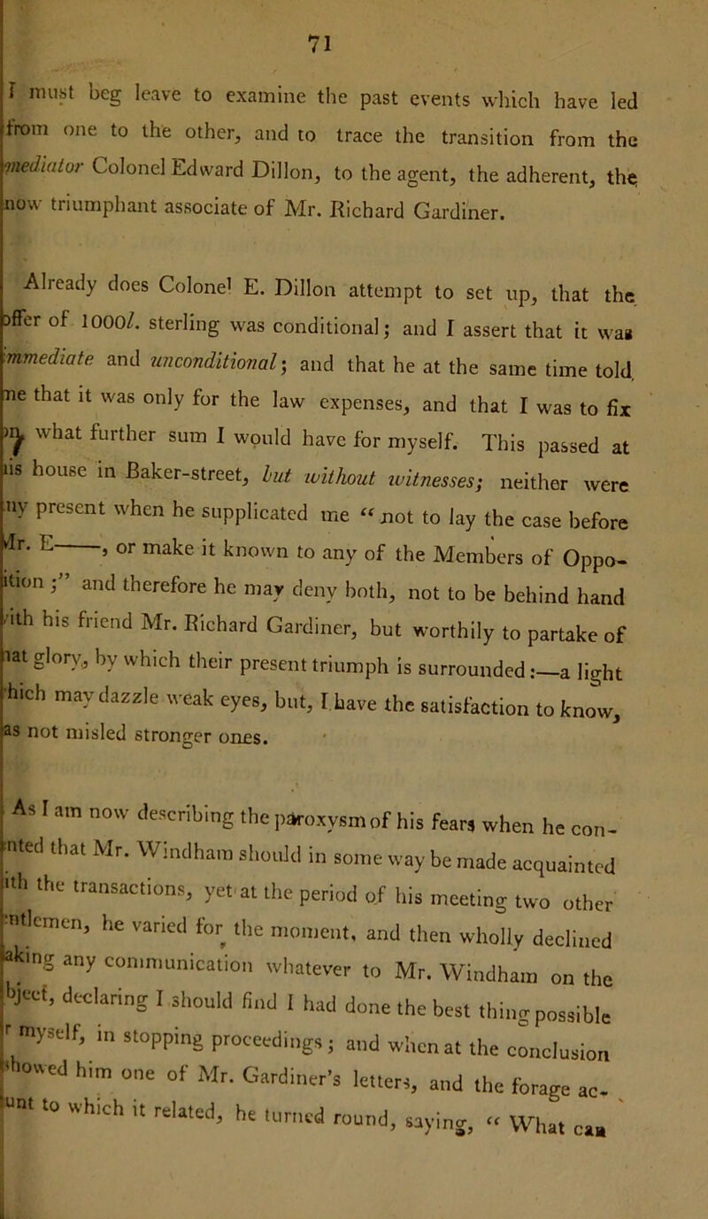 I must beg leave to examine the past events which have led from one to the other, and to trace the transition from the mediato7- Colonel Edward Dillon, to the agent, the adherent, the; now triumphant associate of Mr. Richard Gardiner. Already does Colonel E. Dillon attempt to set up, that the Dffer of lOOO/. sterling was conditional j and I assert that it waa mmediate and unconditional-, and that he at the same time told, ne that it was only for the law expenses, and that I was to fix what further sum I would have for myself. This passed at us house in Baker-street, lut ivithout witnesses; neither were ny present when he supplicated me ‘^not to lay the case before dr. E , or make it known to any of the Members of Oppo- ition and therefore he may deny both, not to be behind hand uth his friend Mr. Richard Gardiner, but worthily to partake of lat glor)^„ by which their present triumph is surroundeda light •hich may dazzle weak eyes, but, fbave the satisfaction to know, as not misled stronger ones. As I am now describing the |)»oxysmof his fears when he con- •ntecl that Mr. Windham slioidd in so.ne way be made acquainted 'lit the transactions, yenat the period of his meeting two other 'nticmen, he varied for the n.on.ent, and then wholly declined *'ng any con.munication whatever to Mr. Windham on the Itji-'ef, declaring I should find 1 had done the best thingpossible 1 myself, in stopping proceedings; and when at the exclusion ‘ owed him one of Mr. Gardiner’s letters, and the forage ac- M to which It related, he turned round, saying, “ What can