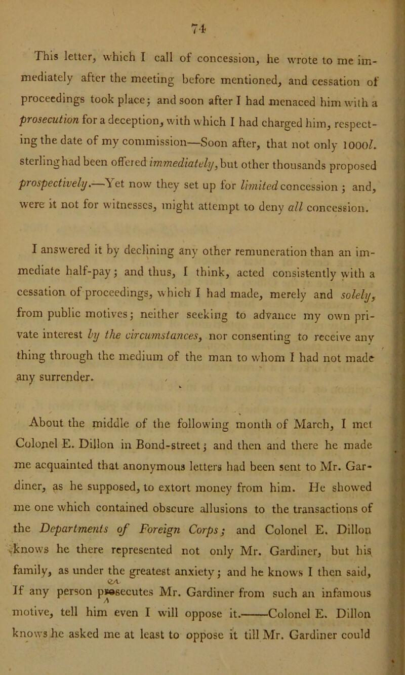 This letter, which I call of concession, he wrote to me im- mediately after the meeting before mentioned, and cessation of proceedings took place j and soon after I had menaced him with a prosecution for a deception, with which I had charged him, respect- ing the date of my commission—Soon after, that not only lOOOl. sterling had been offered immediatelyother thousands proposed prospectively. Yet now they set up for Z/mrVec? concession ; and, were it not for witnesses, might attempt to deny all concession. I answered it by declining any other remuneration than an im- mediate half-pay •, and thus, I think, acted consistently with a cessation of proceedings, w hich I had made, merely and solelyy from public motives; neither seeking to advance my own pri- vate interest hy the circumstances, nor consenting to receive any thing through the medium of the man to whom I had not made any surrender. About the middle of the following month of March, I met Colonel E. Dillon in Bond-street; and then and there he made me acquainted that anonymous letters had been sent to Mr. Gar- diner, as he supposed, to extort money from him. He show^ed me one which contained obscure allusions to the transactions of the Departmejits of Foreign Corps; and Colonel E. Dillon .knows he there represented not only Mr. Gardiner, but his family, as under the greatest anxiety; and he knows I then said. If any person pwsecutes Mr. Gardiner from such an infamous A motive, tell him even I will oppose it. Colonel E. Dillon knows he asked me at least to oppose it till Mr. Gardiner could