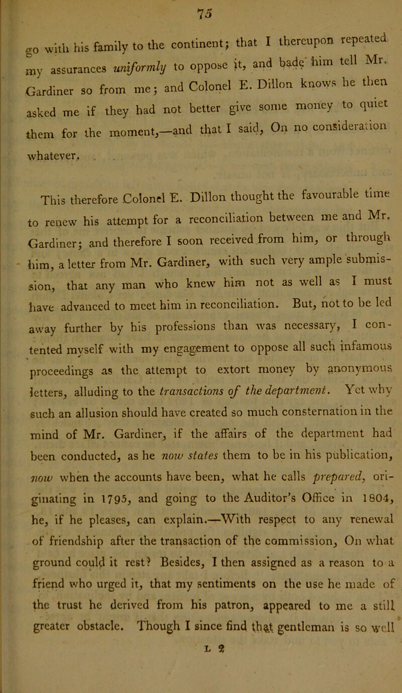 go with his family to the continent; that I thereupon repeated my assurances uniformly to oppose \t, and bade' him tell Mr. Gardiner so from me; and Colonel E. Dillon knows he then asked me if they had not better give some money to quiet them for the moment,-and that I said, On no consideration whatever, . I This therefore Colonel E. Dillon thought the favourable time to renew his attempt for a reconciliation between me and Mr. Gardiner; and therefore I soon received from him, or thiough - him, a letter from Mr. Gardiner, with such very ample submis- sion, that any man who knew him not as well as I must have advanced to meet him in reconciliation. But, not to be led away further by his professions than was necessary, I con- tented myself with my engagement to oppose all such infamous proceedings as the attempt to extort money by anonymous letters, alluding to the transactions of the department. Yet why sueh an allusion should have created so much consternation in the mind of Mr. Gardiner, if the affairs of the department had been conducted, as he now states them to be in his publication, 710W when the accounts have been, what he calls prepared, ori- ginating in 1795, and going to the Auditor’s Office in 1804, he, if he pleases, can explain.—With respect to any renewal of friendship after the transaction of the commission. On what ground could it rest? Besides, I then assigned as a reason to a friend who urged it, that my sentiments on the use he made of the trust he derived from his patron, appeared to me a still greater obstacle. Though I since find t,h^.t gentleman is so well L 2