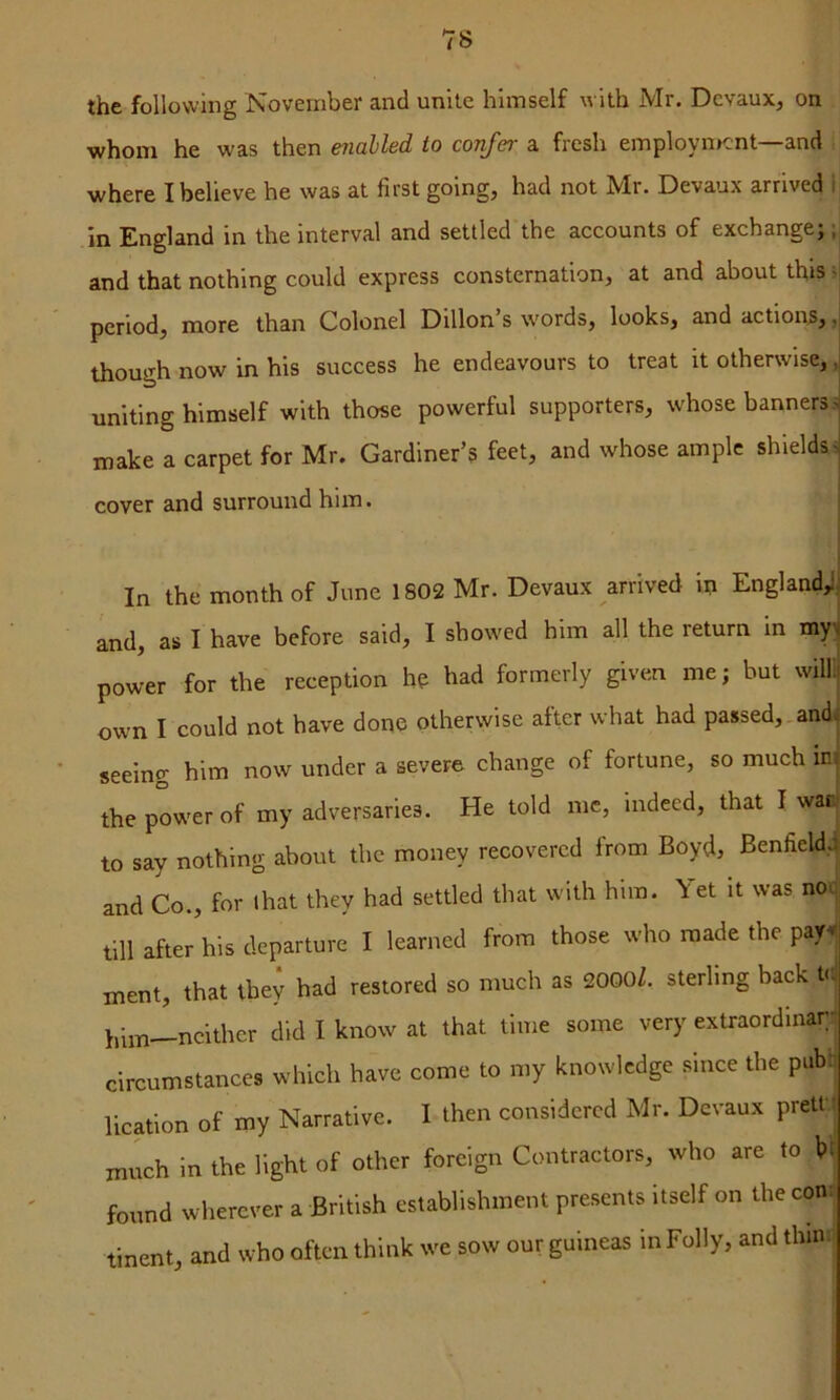 the following November and unite himself with Mr. Dcvaux, on whom he was then enabled to confer a fresh employn>cnt—and where I believe he was at first going, had not Mr. Devaux arrived 1 in England in the interval and settled the accounts of exchange;;) and that nothing could express consternation, at and about this ~ period, more than Colonel Dillon’s w'ords, looks, and action^, ,| though now in his success he endeavours to treat it otherwise, ,i uniting himself with those powerful supporters, whose banners > make a carpet for Mr. Gardiner’s feet, and whose ample shieldss cover and surround him. i [ I In the month of June 1802 Mr. Devaux arrived in England,! and, as I have before said, I showed him all the return in my^ power for the reception ho had formerly given me; hut willl own I could not have done otherwise after what had passed,.andi seeing him now under a severe change of fortune, so much in, the power of my adversaries. He told me, indeed, that I waB| to say nothing about the money recovered from Boyd, Benfieldd and Co., for that they had settled that with him. Yet it was nou till after his departure I learned from those who made the pay^. ment, that tbe^ had restored so much as 2000Z. sterling back t<-J him—neither did I know at that time some very extraordmaT!) circumstances which have come to my knowledge since the pubq lication of my Narrative. I then considered Mr. Devaux pretK much in the light of other foreign Contractors, who are to hr found wherever a British establishment presents itself on the con; tinent, and who often think we sow our guineas in Folly, and thin: