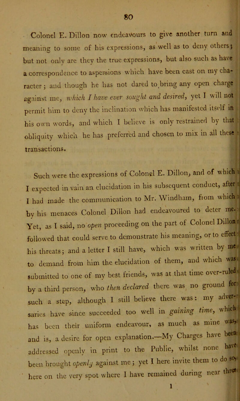 Colonel E. Dillon now endeavours to give another turn and meaning to some of his expressions, as well as to deny others) but not only are they the true expressions, but also such as have a correspondence to aspeiviions which have been cast on niy cha* | racter; and though he has not dared to bring any open charge | against me, ivkich I have ever sought and desired, yet I will not I permit him to deny the inclination which has manifested itself in j his own words, and w'hich I believe is only restrained by that j obliquity which he has preferred and chosen to mix in all these tj transactions. i Such were the expressions of Colonel E. Dillon, and of which i I expected in vain an elucidation in his subsequent conduct, after \ I had made the communication to Mr, Windham, fiom which n by his menaces Colonel Dillon had endeavoured to deter me.. Yet, as I said, no open proceeding on the part of Colonel Dilloni followed that could serve to demonstrate his meaning, or to effect* his threats; and a letter I still have, which was written by me. to demand from him the elucidation of them, and which wasi submitted to one of my best friends, was at that time over-ruled, by a third person, who tfien declared there was no ground fbr'j! such a step, although I still believe there was: my adver-| saries have since succeeded too well in gaining time, which || has been their uniform endeavour, as much as mine was,»| and is, a desire for open explanation.—My Charges have bee® ' addressed openly in print to the Public, whilst none haie i been brought openly against me; yet 1 here invite them to do so> here on the very spot where I have remained during near thre* i 1